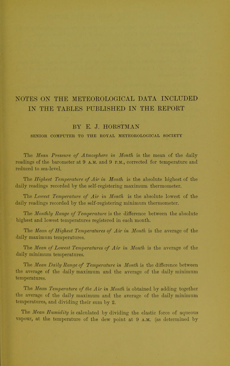 NOTES ON THE METEOROLOGICAL DATA INCLUDED IN THE TABLES PUBLISHED IN THE REPORT BY E. J. HORSTMAN SENIOR COMPUTER TO THE ROYAL METEOROLOGICAL SOCIETY The Mean Pressure of Atmosphere in Month is the mean of the daily readings of the barometer at 9 a.m. and 9 p.m., corrected for temperature and reduced to sea-level. The Highest Temperature of Air in Month is the absolute highest of the daily readings recorded by the self-registering maximum thermometer. The Lowest Temperature of Air in Month is the absolute lowest of the daily readings recorded by the self-registering minimum thermometer. The Monthly Range of Temperature is the difference between the absolute highest and lowest temperatures registered in each month. The Mean of Highest Temperatures of Air in Month is the average of the daily maximum temperatures. The Mean of Lowest Temperatures of Air in Month is the average of the daily minimum temperatures. The Mean Daily Range of Temperature in Month is the difference between the average of the daily maximum and the average of the daily minimum temperatures. The Mean Temperature of the Air in Month is obtained by adding together the average of the daily maximum and the average of the daily minimum temperatures, and dividing their sum by 2. The Mean Humidity is calculated by dividing the elastic force of aqueous