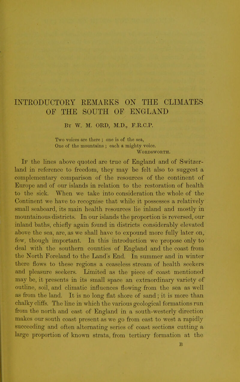 OF THE SOUTH OF ENGLAND By W. M. ORD, M.D., F.R.C.P. Two voices are there ; one is of the sea, One of the mountains ; each a mighty voice. Wordsworth. If the lines above quoted are true of England and of Switzer- land in reference to freedom, they may be felt also to suggest a complementary comparison of the resources of the continent of Europe and of our islands in relation to the restoration of health to the sick. When we take into consideration the whole of the Continent we have to recognise that while it possesses a relatively small seaboard, its main health resources lie inland and mostly in mountainous districts. In our islands the proportion is reversed, our inland baths, chiefly again found in districts considerably elevated above the sea, are, as we shall have to expound more fully later on, few, though important. In this introduction we propose only to deal with the southern counties of England and the coast from the North Foreland to the Land's End. In summer and in winter there flows to these regions a ceaseless stream of health seekers and pleasure seekers. Limited as the piece of coast mentioned may be, it presents in its small space an extraordinary variety of outline, soil, and climatic influences flowing from the sea as well as from the land. It is no long flat shore of sand; it is more than chalky cliffs. The line in which the various geological formations run from the north and east of England in a south-westerly direction makes our south coast present as we go from east to west a rapidly succeeding and often alternating series of coast sections cutting a large proportion of known strata, from tertiary formation at the B