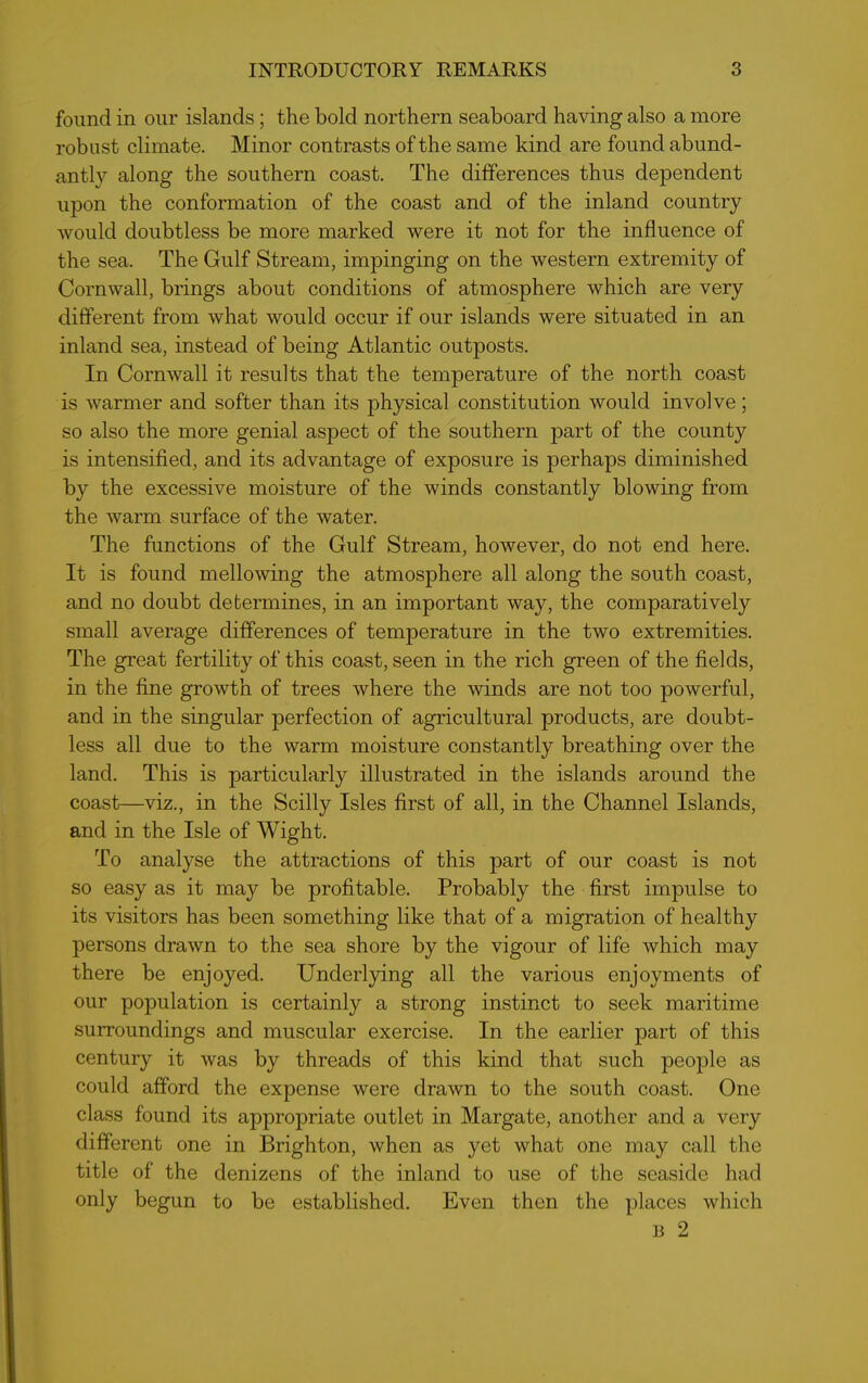 found in our islands; the bold northern seaboard having also a more robust climate. Minor contrasts of the same kind are found abund- antly along the southern coast. The differences thus dependent upon the conformation of the coast and of the inland country would doubtless be more marked were it not for the influence of the sea. The Gulf Stream, impinging on the western extremity of Cornwall, brings about conditions of atmosphere which are very different from what would occur if our islands were situated in an inland sea, instead of being Atlantic outposts. In Cornwall it results that the temperature of the north coast is warmer and softer than its physical constitution would involve ; so also the more genial aspect of the southern part of the county is intensified, and its advantage of exposure is perhaps diminished by the excessive moisture of the winds constantly blowing from the warm surface of the water. The functions of the Gulf Stream, however, do not end here. It is found mellowing the atmosphere all along the south coast, and no doubt determines, in an important way, the comparatively small average differences of temperature in the two extremities. The great fertility of this coast, seen in the rich green of the fields, in the fine growth of trees where the winds are not too powerful, and in the singular perfection of agricultural products, are doubt- less all due to the warm moisture constantly breathing over the land. This is particularly illustrated in the islands around the coast—viz., in the Scilly Isles first of all, in the Channel Islands, and in the Isle of Wight. To analyse the attractions of this part of our coast is not so easy as it may be profitable. Probably the first impulse to its visitors has been something like that of a migration of healthy persons drawn to the sea shore by the vigour of life which may there be enjoyed. Underlying all the various enjoyments of our population is certainly a strong instinct to seek maritime surroundings and muscular exercise. In the earlier part of this century it was by threads of this kind that such people as could afford the expense were drawn to the south coast. One class found its appropriate outlet in Margate, another and a very different one in Brighton, when as yet what one may call the title of the denizens of the inland to use of the seaside had only begun to be established. Even then the places which