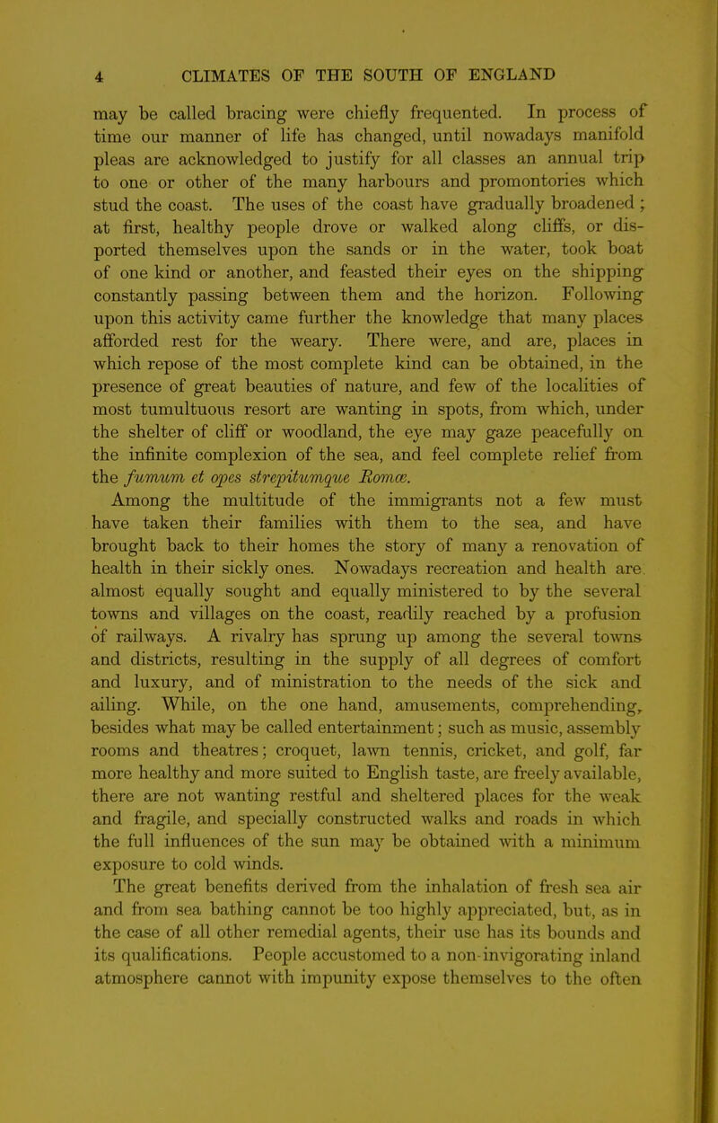 may be called bracing were chiefly frequented. In process of time our manner of life has changed, until nowadays manifold pleas are acknowledged to justify for all classes an annual trip to one or other of the many harbours and promontories which stud the coast. The uses of the coast have gradually broadened ; at first, healthy people drove or walked along cliffs, or dis- ported themselves upon the sands or in the water, took boat of one kind or another, and feasted their eyes on the shipping constantly passing between them and the horizon. Following upon this activity came further the knowledge that many places afforded rest for the weary. There were, and are, places in which repose of the most complete kind can be obtained, in the presence of great beauties of nature, and few of the localities of most tumultuous resort are wanting in spots, from which, under the shelter of cliff or woodland, the eye may gaze peacefully on the infinite complexion of the sea, and feel complete relief from the fumum et opes strepitumque Romeo. Among the multitude of the immigrants not a few must have taken their families with them to the sea, and have brought back to their homes the story of many a renovation of health in their sickly ones. Nowadays recreation and health are almost equally sought and equally ministered to by the several towns and villages on the coast, readily reached by a profusion of railways. A rivalry has sprung up among the several towns and districts, resulting in the supply of all degrees of comfort and luxury, and of ministration to the needs of the sick and ailing. While, on the one hand, amusements, comprehending, besides what may be called entertainment; such as music, assembly rooms and theatres; croquet, lawn tennis, cricket, and golf, far more healthy and more suited to English taste, are freely available, there are not wanting restful and sheltered places for the weak and fragile, and specially constructed walks and roads in which the full influences of the sun may be obtained with a minimum exposure to cold winds. The great benefits derived from the inhalation of fresh sea air and from sea bathing cannot be too highly appreciated, but, as in the case of all other remedial agents, their use has its bounds and its qualifications. People accustomed to a non-invigorating inland atmosphere cannot with impunity expose themselves to the often
