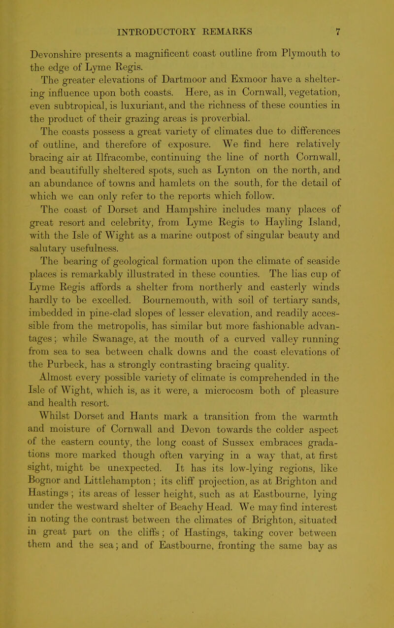 Devonshire presents a magnificent coast outline from Plymouth to the edge of Lyme Regis. The greater elevations of Dartmoor and Exmoor have a shelter- ing influence upon both coasts. Here, as in Cornwall, vegetation, even subtropical, is luxuriant, and the richness of these counties in the product of their grazing areas is proverbial. The coasts possess a great variety of climates due to differences of outline, and therefore of exposure. We find here relatively bracing air at Ilfracombe, continuing the line of north Cornwall, and beautifully sheltered spots, such as Lynton on the north, and an abundance of towns and hamlets on the south, for the detail of which we can only refer to the reports which follow. The coast of Dorset and Hampshire includes many places of great resort and celebrity, from Lyme Regis to Hay ling Island, with the Isle of Wight as a marine outpost of singular beauty and salutary usefulness. The bearing of geological formation upon the climate of seaside places is remarkably illustrated in these counties. The lias cup of Lyme Regis affords a shelter from northerly and easterly winds hardly to be excelled. Bournemouth, with soil of tertiary sands, imbedded in pine-clad slopes of lesser elevation, and readily acces- sible from the metropolis, has similar but more fashionable advan- tages ; while Swanage, at the mouth of a curved valley running from sea to sea between chalk downs and the coast elevations of the Purbeck, has a strongly contrasting bracing quality. Almost every possible variety of climate is comprehended in the Isle of Wight, which is, as it were, a microcosm both of pleasure and health resort. Whilst Dorset and Hants mark a transition from the warmth and moisture of Cornwall and Devon towards the colder aspect of the eastern county, the long coast of Sussex embraces grada- tions more marked though often varying in a way that, at first sight, might be unexpected. It has its low-lying regions, like Bognor and Littlehampton; its cliff projection, as at Brighton and Hastings ; its areas of lesser height, such as at Eastbourne, lying under the westward shelter of Beachy Head. We may find interest in noting the contrast between the climates of Brighton, situated in great part on the cliffs; of Hastings, taking cover between them and the sea; and of Eastbourne, fronting the same bay as