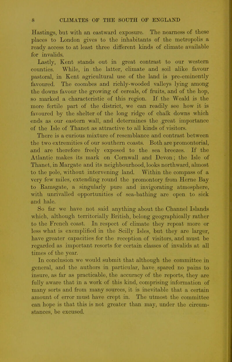 Hastings, but with an eastward exposure. The nearness of these places to London gives to the inhabitants of the metropolis a ready access to at least three different kinds of climate available for invalids. Lastly, Kent stands out in great contrast to our western counties. While, in the latter, climate and soil alike favour pastoral, in Kent agricultural use of the land is pre-eminently favoured. The coombes and richly-wooded valleys lying among the downs favour the growing of cereals, of fruits, and of the hop, so marked a characteristic of this region. If the Weald is the more fertile part of the district, we can readily see how it is favoured by the shelter of the long ridge of chalk downs which ends as our eastern wall, and determines the great importance of the Isle of Thanet as attractive to all kinds of visitors. There is a curious mixture of resemblance and contrast between the two extremities of our southern coasts. Both are promontorial, and are therefore freely exposed to the sea breezes. If the Atlantic makes its mark on Cornwall and Devon; the Isle of Thanet, in Margate and its neighbourhood, looks northward, almost to the pole, without intervening land. Within the compass of a very few miles, extending round the promontory from Herne Bay to Ramsgate, a singularly pure and invigorating atmosphere, with unrivalled opportunities of sea-bathing are open to sick and hale. So far we have not said anything about the Channel Islands which, although territorially British, belong geographically rather to the French coast. In respect of climate they repeat more or less what is exemplified in the Scilly Isles, but they are larger, have greater capacities for the reception of visitors, and must be regarded as important resorts for certain classes of invalids at all times of the year. In conclusion we would submit that although the committee in general, and the authors in particular, have, spared no pains to insure, as far as practicable, the accuracy of the reports, they are fully aware that in a work of this kind, comprising information of many sorts and from many sources, it is inevitable that a certain amount of error must have crept in. The utmost the committee can hope is that this is not greater than may, under the circum- stances, be excused.