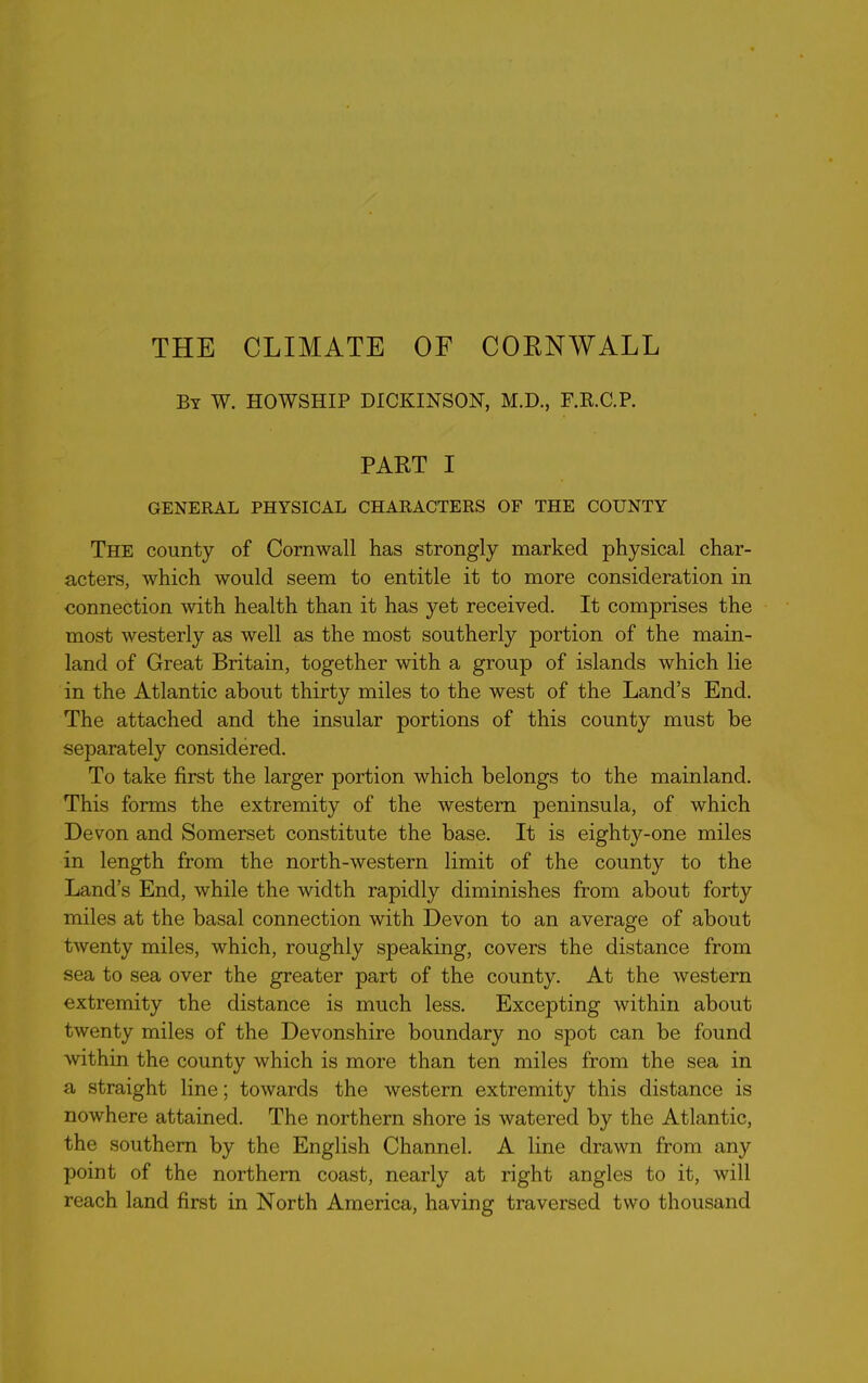 THE CLIMATE OF CORNWALL By W. HOWSHIP DICKINSON, M.D., F.B.C.P. PART I GENERAL PHYSICAL CHARACTERS OF THE COUNTY The county of Cornwall has strongly marked physical char- acters, which would seem to entitle it to more consideration in connection with health than it has yet received. It comprises the most westerly as well as the most southerly portion of the main- land of Great Britain, together with a group of islands which lie in the Atlantic about thirty miles to the west of the Land’s End. The attached and the insular portions of this county must be separately considered. To take first the larger portion which belongs to the mainland. This forms the extremity of the western peninsula, of which Devon and Somerset constitute the base. It is eighty-one miles in length from the north-western limit of the county to the Land’s End, while the width rapidly diminishes from about forty miles at the basal connection with Devon to an average of about twenty miles, which, roughly speaking, covers the distance from sea to sea over the greater part of the county. At the western extremity the distance is much less. Excepting within about twenty miles of the Devonshire boundary no spot can be found within the county which is more than ten miles from the sea in a straight line; towards the western extremity this distance is nowhere attained. The northern shore is watered by the Atlantic, the southern by the English Channel. A line drawn from any point of the northern coast, nearly at right angles to it, will reach land first in North America, having traversed two thousand