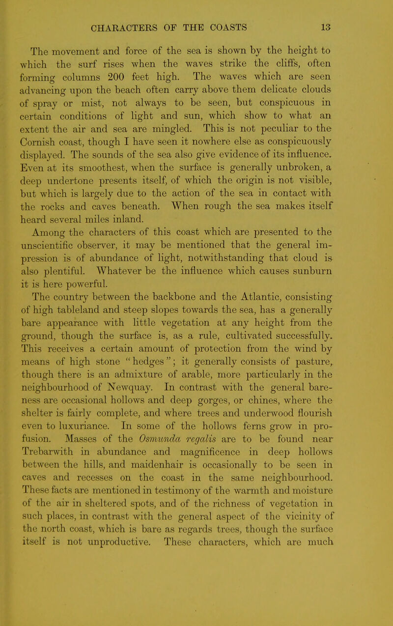 The movement and force of the sea is shown by the height to which the surf rises when the waves strike the cliffs, often forming columns 200 feet high. The waves which are seen advancing upon the beach often carry above them delicate clouds of spray or mist, not always to be seen, but conspicuous in certain conditions of light and sun, which show to what an extent the air and sea are mingled. This is not peculiar to the Cornish coast, though I have seen it nowhere else as conspicuously displayed. The sounds of the sea also give evidence of its influence. Even at its smoothest, when the surface is generally unbroken, a deep undertone presents itself, of which the origin is not visible, but which is largely due to the action of the sea in contact with the rocks and caves beneath. When rough the sea makes itself heard several miles inland. Among the characters of this coast which are presented to the unscientific observer, it may be mentioned that the general im- pression is of abundance of light, notwithstanding that cloud is also plentiful. Whatever be the influence which causes sunburn it is here powerful. The country between the backbone and the Atlantic, consisting of high tableland and steep slopes towards the sea, has a generally bare appearance with little vegetation at any height from the ground, though the surface is, as a rule, cultivated successfully. This receives a certain amount of protection from the wind by means of high stone “ hedges ”; it generally consists of pasture, though there is an admixture of arable, more particularly in the neighbourhood of Newquay. In contrast with the general bare- ness are occasional hollows and deep gorges, or chines, where the shelter is fairly complete, and where trees and underwood flourish even to luxuriance. In some of the hollows ferns grow in pro- fusion. Masses of the Osmundct regalis are to be found near Trebarwith in abundance and magnificence in deep hollows between the hills, and maidenhair is occasionally to be seen in caves and recesses on the coast in the same neighbourhood. These facts are mentioned in testimony of the warmth and moisture of the air in sheltered spots, and of the richness of vegetation in such places, in contrast with the general aspect of the vicinity of the north coast, which is bare as regards trees, though the surface itself is not unproductive. These characters, which are much