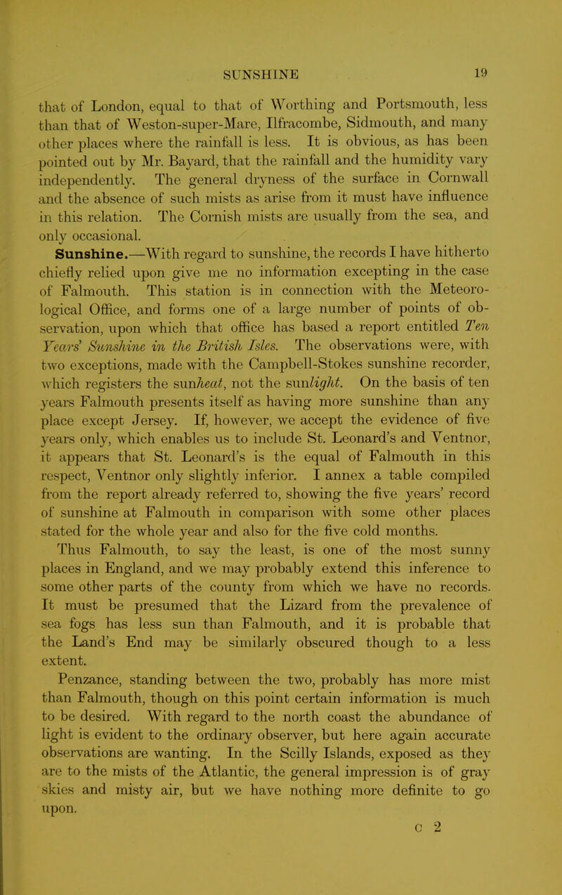 that of London, equal to that of Worthing and Portsmouth, less than that of Weston-super-Mare, Ilfracombe, Sidmouth, and many other places where the rainfall is less. It is obvious, as has been pointed out by Mr. Bayard, that the rainfall and the humidity vary independently. The general dryness of the surface in Cornwall and the absence of such mists as arise from it must have influence in this relation. The Cornish mists are usually from the sea, and only occasional. Sunshine.—With regard to sunshine, the records I have hitherto chiefly relied upon give me no information excepting in the case of Falmouth. This station is in connection with the Meteoro- logical Office, and forms one of a large number of points of ob- servation, upon which that office has based a report entitled Ten Years' Sunshine in the British Isles. The observations were, with two exceptions, made with the Campbell-Stokes sunshine recorder, which registers the sun heat, not the sun light. On the basis of ten years Falmouth presents itself as having more sunshine than any place excejDt Jersey. If, however, we accept the evidence of five years only, which enables us to include St. Leonard’s and Ventnor, it appears that St. Leonard’s is the equal of Falmouth in this respect, Ventnor only slightly inferior. I annex a table compiled from the report already referred to, showing the five years’ record of sunshine at Falmouth in comparison with some other places stated for the whole year and also for the five cold months. Thus Falmouth, to say the least, is one of the most sunny places in England, and we may probably extend this inference to some other parts of the county from which we have no records. It must be presumed that the Lizard from the prevalence of sea fogs has less sun than Falmouth, and it is probable that the Land’s End may be similarly obscured though to a less extent. Penzance, standing between the two, probably has more mist than Falmouth, though on this point certain information is much to be desired. With regard to the north coast the abundance of light is evident to the ordinary observer, but here again accurate observations are wanting. In the Scilly Islands, exposed as they are to the mists of the Atlantic, the general imjjression is of gray skies and misty air, but we have nothing more definite to go upon. c 2