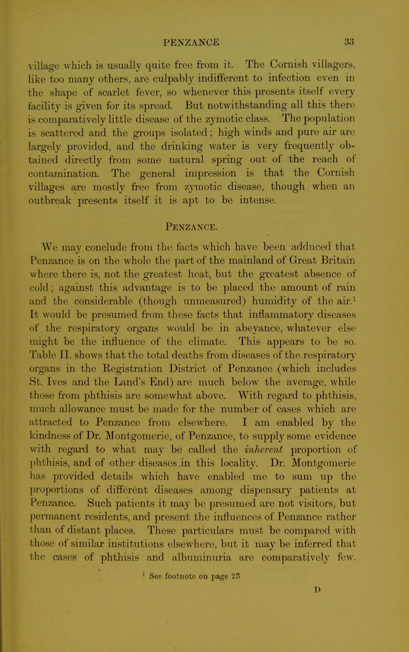 village which is usually quite free from it. The Cornish villagers, like too many others, are culpably indifferent to infection even in the shape of scarlet fever, so whenever this presents itself every facility is given for its spread. But notwithstanding all this there is comparatively little disease of the zymotic class. The population is scattered and the groups isolated; high winds and pure air are largely provided, and the drinking water is very frequently ob- tained directly from some natural spring out of the reach of contamination. The general impression is that the Cornish villages are mostly free from zymotic disease, though when an outbreak presents itself it is apt to be intense. Penzance. We may conclude from the facts which have been adduced that Penzance is on the whole the part of the mainland of Great Britain where there is, not the greatest heat, but the greatest absence of cold; against this advantage is to be placed the amount of rain and the considerable (though unmeasured) humidity of the air.1 It would be presumed from these facts that inflammatory diseases of the respiratory organs would be in abeyance, whatever else might be the influence of the climate. This appears to be so. Table II. shows that the total deaths from diseases of the respiratory organs in the Registration District of Penzance (which includes St. Ives and the Land’s End) are much below the average, while those from phthisis are somewhat above. With regard to phthisis, much allowance must be made for the number of cases which are attracted to Penzance from elsewhere. I am enabled by the kindness of Dr. Montgomerie, of Penzance, to supply some evidence with regard to what may be called the inherent proportion of phthisis, and of other diseases .in this locality. Dr. Montgomerie has provided details which have enabled me to sum up the proportions of different diseases among dispensary patients at Penzance. Such patients it may be presumed are not visitors, but permanent residents, and present the influences of Penzance rather than of distant places. These particulars must be compared with those of similar institutions elsewhere, but it may be inferred that the cases of phthisis and albuminuria are comparatively few. 1 See footnote on page 23 I)
