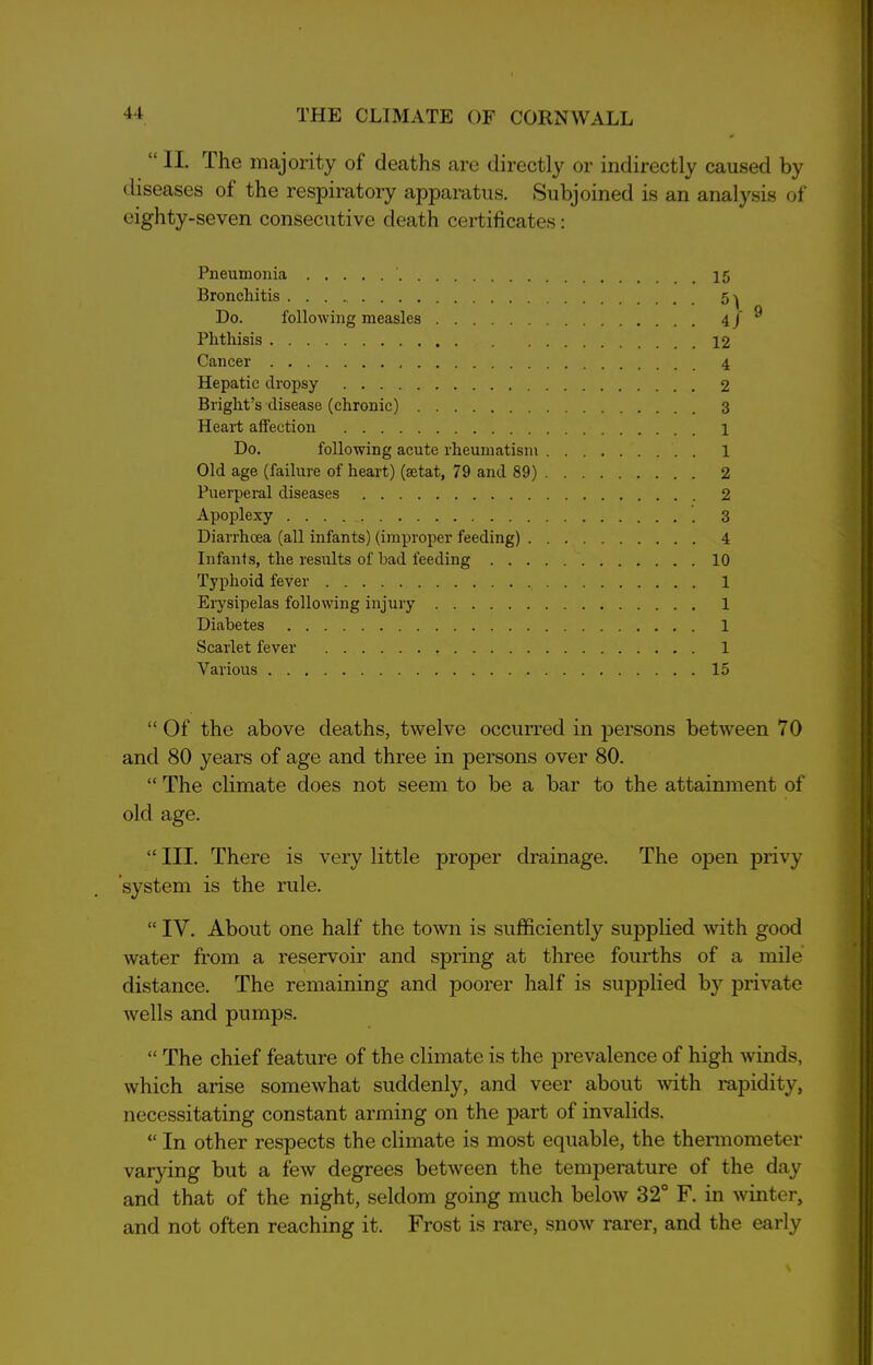 “ II. rLhe majority of deaths are directly or indirectly caused by diseases of the respiratory apparatus. Subjoined is an analysis of eighty-seven consecutive death certificates: Pneumonia ' Bronchitis Do. following measles Phthisis Cancer Hepatic dropsy Bright’s disease (chronic) Heart affection Do. following acute rheumatism Old age (failure of heart) (setat, 79 and 89) Puerperal diseases Apoplexy Diarrhoea (all infants) (improper feeding) . Infants, the results of bad feeding . . . Typhoid fever Erysipelas following injury Diabetes Scarlet fever 1 Various 15 “ Of the above deaths, twelve occurred in persons between 70 and SO years of age and three in persons over 80. “ The climate does not seem to be a bar to the attainment of old age. “ III. There is very little proper drainage. The open privy ’system is the rule. “ IV. About one half the town is sufficiently supplied with good water from a reservoir and spring at three fourths of a mile distance. The remaining and poorer half is supplied by private wells and pumps. “ The chief feature of the climate is the prevalence of high winds, which arise somewhat suddenly, and veer about with rapidity, necessitating constant arming on the part of invalids. “ In other respects the climate is most equable, the thermometer varying but a few degrees between the temperature of the day and that of the night, seldom going much below 32° F. in winter, and not often reaching it. Frost is rare, snow rarer, and the early 15 12 4 2 3 1 1 2 2 3 4 10 1 1 1