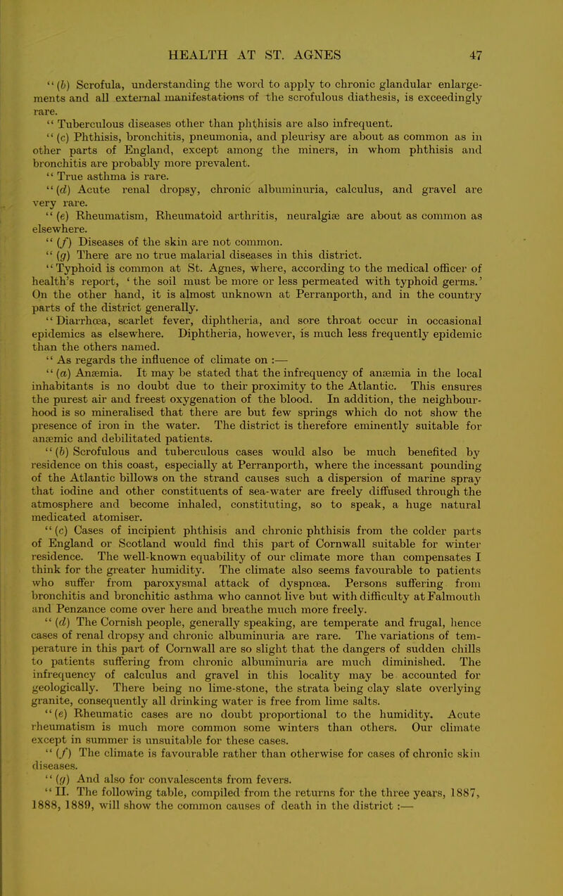 “ (b) Scrofula, understanding the word to apply to chronic glandular enlarge- ments and all external manifestations of the scrofulous diathesis, is exceedingly rare. “ Tuberculous diseases other than phthisis are also infrequent. “ (c) Phthisis, bronchitis, pneumonia, and pleurisy are about as common as in other parts of England, except among the miners, in whom phthisis and bronchitis are probably more prevalent. “ True asthma is rare. ‘ ‘ (cl) Acute renal dropsy, chronic albuminuria, calculus, and gravel are very rare. “ (e) Rheumatism, Rheumatoid arthritis, neuralgias are about as common as elsewhere. “ (/) Diseases of the skin are not common. “ (g) There are no true malarial diseases in this district. “Typhoid is common at St. Agnes, where, according to the medical officer of health’s report, ‘ the soil must be more or less permeated with typhoid germs. ’ On the other hand, it is almost unknown at Perranporth, and in the country parts of the district generally. “Diarrhoea, scarlet fever, diphtheria, and sore throat occur in occasional epidemics as elsewhere. Diphtheria, however, is much less frequently epidemic than the others named. “ As regards the influence of climate on :— “ (a) Anfemia. It may be stated that the infrequency of anosmia in the local inhabitants is no doubt due to their proximity to the Atlantic. This ensures the purest air and freest oxygenation of the blood. In addition, the neighbour- hood is so mineralised that there are but few springs which do not show the presence of iron in the water. The district is therefore eminently suitable for anaemic and debilitated patients. “(b) Scrofulous and tuberculous cases would also be much benefited by residence on this coast, especially at Perranporth, where the incessant pounding of the Atlantic billows on the strand causes such a dispersion of marine spray that iodine and other constituents of sea-water are freely diffused through the atmosphere and become inhaled, constituting, so to speak, a huge natural medicated atomiser. “(c) Cases of incipient phthisis and chronic phthisis from the colder parts of England or Scotland would find this part of Cornwall suitable for winter residence. The well-known equability of our climate more than compensates I think for the greater humidity. The climate also seems favourable to patients who suffer from paroxysmal attack of dyspnoea. Persons suffering from bronchitis and bronchitic asthma who cannot live but with difficulty at Falmouth and Penzance come over here and breathe much more freely. “ (cl) The Cornish people, generally speaking, are temperate and frugal, hence cases of renal dropsy and chronic albuminuria are rare. The variations of tem- perature in this part of Cornwall are so slight that the dangers of sudden chills to patients suffering from chronic albuminuria are much diminished. The infrequency of calculus and gravel in this locality may be accounted for geologically. There being no lime-stone, the strata being clay slate overlying granite, consequently all drinking water is free from lime salts. “(e) Rheumatic cases are no doubt proportional to the humidity. Acute rheumatism is much more common some winters than others. Our climate except in summer is unsuitable for these cases. “ (/) The climate is favourable rather than otherwise for cases of chronic skin diseases. “ (g) And also for convalescents from fevers. “ II. The following table, compiled from the returns for the three years, 1887, 1888, 1889, will show the common causes of death in the district :—