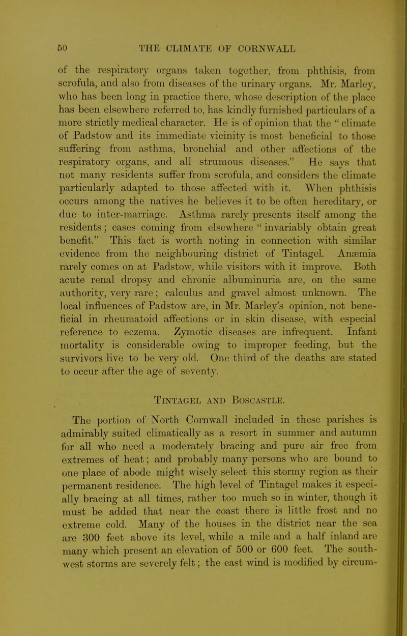 of the respiratory organs taken together, from phthisis, from scrofula, and also from diseases of the urinary organs. Mr. Marley, who has been long in practice there, whose description of the place has been elsewhere referred to, has kindly furnished particulars of a more strictly medical character. He is of opinion that the “ climate of Padstow and its immediate vicinity is most beneficial to those suffering from asthma, bronchial and other affections of the respiratory organs, and all strumous diseases.” He says that not many residents suffer from scrofula, and considers the climate particularly adapted to those affected with it. When phthisis occurs among the natives he believes it to be often hereditary, or due to inter-marriage. Asthma rarely presents itself among the residents; cases coming from elsewhere “ invariably obtain great benefit.” This fact is worth noting in connection with similar evidence from the neighbouring district of Tintagel. Antemia rarely comes on at Padstow, while visitors with it improve. Both acute renal dropsy and chronic albuminuria are, on the same authority, very rare; calculus and gravel almost unknown. The local influences of Padstow are, in Mr. Marley’s opinion, not bene- ficial in rheumatoid affections or in skin disease, with especial reference to eczema. Zymotic diseases are infrequent. Infant mortality is considerable owing to improper feeding, but the survivors live to be very old. One third of the deaths are stated to occur after the age of seventy. Tintagel and Boscastle. The portion of North Cornwall included in these parishes is admirably suited climatically as a resort in summer and autumn for all who need a moderately bracing and pure air free from extremes of heat; and probably many persons who are bound to one place of abode might wisely select this stormy region as their permanent residence. The high level of Tintagel makes it especi- ally bracing at all times, rather too much so in winter, though it must be added that near the coast there is little frost and no extreme cold. Many of the houses in the district near the sea are 300 feet above its level, while a mile and a half inland are many which present an elevation of 500 or 600 feet. The south- west storms are severely felt; the east wind is modified by circurn-