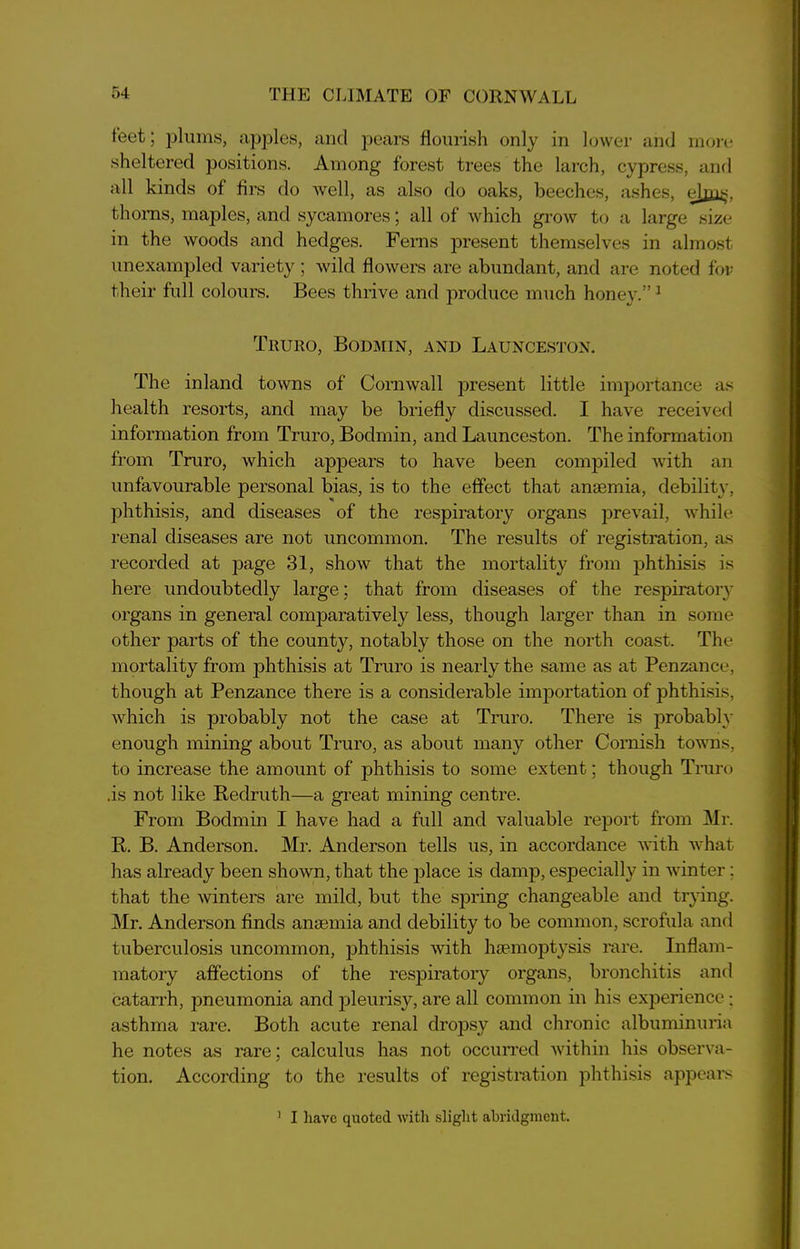 teet; plums, apples, and pears flourish only in lower and more sheltered positions. Among forest trees the larch, cypress, and all kinds of firs do well, as also do oaks, beeches, ashes, elpis. thorns, maples, and sycamores; all of which grow to a large size in the woods and hedges. Ferns present themselves in almost unexampled variety; wild flowers are abundant, and are noted for their full colours. Bees thrive and produce much honey.” 1 Truro, Bodmin, and Launceston. The inland towns of Cornwall present little importance as health resorts, and may be briefly discussed. I have received information from Truro, Bodmin, and Launceston. The information from Truro, which appears to have been compiled with an unfavourable personal bias, is to the effect that anaemia, debility, phthisis, and diseases of the respiratory organs prevail, while renal diseases are not uncommon. The results of registration, as recorded at page 31, show that the mortality from phthisis is here undoubtedly large; that from diseases of the respiratory organs in general comparatively less, though larger than in some other parts of the county, notably those on the north coast. The mortality from phthisis at Truro is nearly the same as at Penzance, though at Penzance there is a considerable importation of phthisis, which is probably not the case at Truro. There is probably enough mining about Truro, as about many other Cornish towns, to increase the amount of phthisis to some extent; though Truro .is not like Redruth—a great mining centre. From Bodmin I have had a full and valuable report from Mr. R. B. Anderson. Mr. Anderson tells us, in accordance with what has already been shown, that the place is damp, especially in winter: that the winters are mild, but the spring changeable and trying. Mr. Anderson finds anaemia and debility to be common, scrofula and tuberculosis uncommon, phthisis with haemoptysis rare. Inflam- matory affections of the respiratory organs, bronchitis and catarrh, pneumonia and pleurisy, are all common in his experience; asthma rare. Both acute renal dropsy and chronic albuminuria he notes as rare; calculus has not occurred within his observa- tion. According to the results of registration phthisis appears ] I have quoted with slight abridgment.