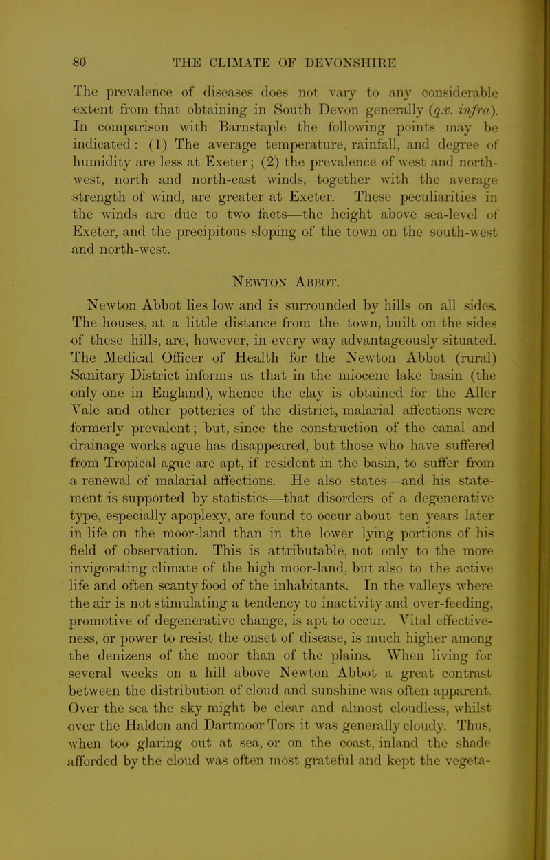 The prevalence of diseases does not vary to any considerable ■extent from that obtaining in South Devon generally (q.v. infra). In comparison with Barnstaple the following points may be indicated : (1) The average temperature, rainfall, and degree of humidity are less at Exeter; (2) the prevalence of west and north- west, north and north-east winds, together with the average strength of wind, are greater at Exeter. These peculiarities in the winds are due to two facts—the height above sea-level of Exeter, and the precipitous sloping of the town on the south-west •and north-west. Newton Abbot. Newton Abbot lies low and is surrounded by hills on all sides. The houses, at a little distance from the town, built on the sides ■of these hills, are, however, in every way advantageously situated. The Medical Officer of Health for the Newton Abbot (rural) Sanitary District informs us that in the miocene lake basin (the only one in England), whence the clay is obtained for the Aller Vale and other potteries of the district, malarial affections were formerly prevalent; but, since the construction of the canal and drainage works ague has disappeared, but those who have suffered from Tropical ague are apt, if resident in the basin, to suffer from a renewal of malarial affections. He also states—and his state- ment is supported by statistics—that disorders of a degenerative type, especially apoplexy, are found to occur about ten years later in life on the moor land than in the lower lying portions of his field of observation. This is attributable, not only to the more invigorating climate of the high moor-land, but also to the active life and often scanty food of the inhabitants. In the valleys where the air is not stimulating a tendency to inactivity and over-feeding, promotive of degenerative change, is apt to occur. Vital effective- ness, or power to resist the onset of disease, is much higher among the denizens of the moor than of the plains. When living for several weeks on a hill above Newton Abbot a great contrast between the distribution of cloud and sunshine was often apparent. Over the sea the sky might be clear and almost cloudless, whilst over the Haldon and Dartmoor Tors it was generally cloud)7. Thus, when too glaring out at sea, or on the coast, inland the shade afforded by the cloud was often most grateful and kept the vegeta-