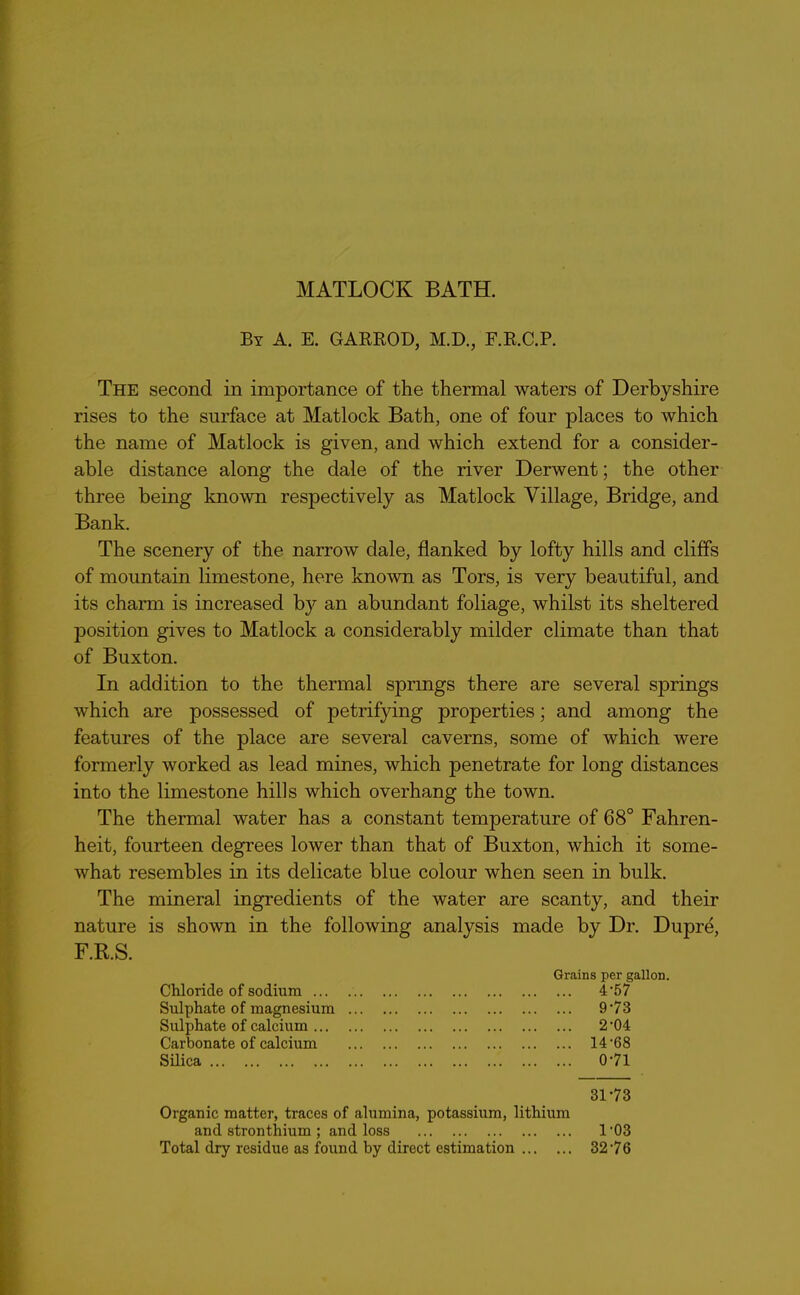 MATLOCK BATH. By A. E. GARROD, M.D., F.R.C.P. The second in importance of the thermal waters of Derbyshire rises to the surface at Matlock Bath, one of four places to which the name of Matlock is given, and which extend for a consider- able distance along the dale of the river Derwent; the other three being known respectively as Matlock Village, Bridge, and Bank. The scenery of the narrow dale, flanked by lofty hills and cliffs of mountain limestone, here known as Tors, is very beautiful, and its charm is increased by an abundant foliage, whilst its sheltered jDOsition gives to Matlock a considerably milder climate than that of Buxton. In addition to the thermal springs there are several springs which are possessed of petrifying properties; and among the features of the place are several caverns, some of which were formerly worked as lead mines, which penetrate for long distances into the limestone hills which overhang the town. The thermal water has a constant temperature of 68° Fahren- heit, fourteen degrees lower than that of Buxton, which it some- what resembles in its delicate blue colour when seen in bulk. The mineral ingredients of the water are scanty, and their nature is shown in the following analysis made by Dr. Dupre, F.R.S. Grains per gallon. Chloride of sodium ... 4'57 Sulphate of magnesium 973 Sulphate of calcium 2’04 Carbonate of calcium 14-68 Silica 071 3173 Organic matter, traces of alumina, potassium, lithium and stronthium ; and loss 1 ’03 Total dry residue as found by direct estimation 3276