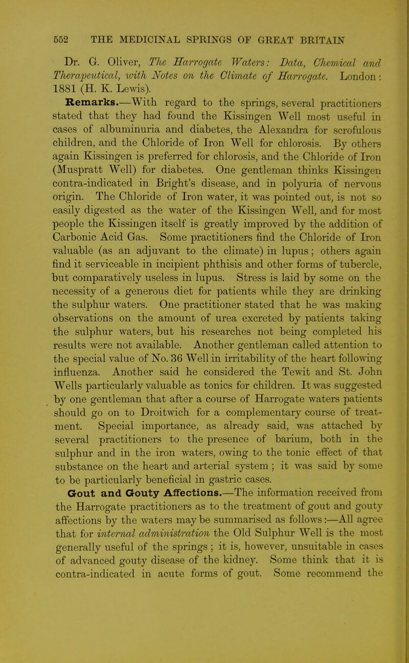 Dr. G. Oliver, The Harrogate Waters: Data, Chemical and Therapeutical, with Notes on the Climate of Harrogate. London : 1881 (H. K. Lewis). Remarks.—With regard to the springs, several practitioners stated that they had found the Kissingen Well most useful in cases of albuminuria and diabetes, the Alexandra for scrofulous children, and the Chloride of Iron Well for chlorosis. By others again Kissingen is preferred for chlorosis, and the Chloride of Iron (Muspratt Well) for diabetes. One gentleman thinks Kissingen contra-indicated in Bright’s disease, and in polyuria of nervous origin. The Chloride of Iron water, it was pointed out, is not so easily digested as the water of the Kissingen Well, and for most people the Kissingen itself is greatly improved by the addition of Carbonic Acid Gas. Some practitioners find the Chloride of Iron valuable (as an adjuvant to the climate) in lupus; others again find it serviceable in incipient phthisis and other forms of tubercle, but comparatively useless in lupus. Stress is laid by some on the necessity of a generous diet for patients while they are drinking the sulphur waters. One practitioner stated that he was making observations on the amount of urea excreted by patients taking the sulphur waters, but his researches not being completed his results were not available. Another gentleman called attention to the special value of No. 36 Well in irritability of the heart following influenza. Another said he considered the Tewit and St. John Wells particularly valuable as tonics for children. It was suggested by one gentleman that after a course of Harrogate waters patients should go on to Droitwich for a complementary course of treat- ment. Special importance, as already said, was attached by several practitioners to the presence of barium, both in the sulphur and in the iron waters, owing to the tonic effect of that substance on the heart and arterial system ; it was said by some to be particularly beneficial in gastric cases. Gout and Gouty Affections.—The information received from the Harrogate practitioners as to the treatment of gout and gouty affections by the waters may be summarised as follows:—All agree that for internal administration the Old Sulphur Well is the most generally useful of the springs ; it is, however, unsuitable in cases of advanced gouty disease of the kidney. Some think that it is contra-indicated in acute forms of gout. Some recommend the