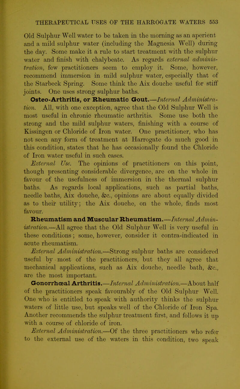 Old Sulphur Well water to be taken in the morning as an aperient and a mild sulphur water (including the Magnesia Well) during the day. Some make it a rule to start treatment with the sulphur water and finish with chalybeate. As regards external adminis- tration, few practitioners seem to employ it. Some, however, recommend immersion in mild sulphur water, especially that of the Starbeck Spring. Some think the Aix douche useful for stiff joints. One uses strong sulphur baths. Osteo-Arthritis, or Rheumatic Gout.—Internal Administra- tion. All, with one exception, agree that the Old Sulphur Well is most useful in chronic rheumatic arthritis. Some use both the strong and the mild sulphur waters, finishing with a course of Kissingen or Chloride of Iron water. One practitioner, who has not seen any form of treatment at Harrogate do much good in this condition, states that he has occasionally found the Chloride of Iron water useful in such cases. External Use. The opinions of practitioners on this point, though presenting considerable divergence, are on the whole in favour of the usefulness of immersion in the thermal sulphur baths. As regards local applications, such as partial baths, needle baths, Aix douche, &c., opinions are about equally divided as to their utility; the Aix douche, on the whole, finds most favour. Rheumatism and Muscular Rheumatism.—Internal Admin- istration.—All agree that the Old Sulphur Well is very useful in these conditions ; some, however, consider it contra-indicated in acute rheumatism. External Administration.—Strong sulphur baths are considered useful by most of the joractitioners, but they all agree that mechanical applications, such as Aix douche, needle bath, &c., are the most important. Gonorrhoeal Arthritis.—Internal Administration.—About half of the practitioners speak favourably of the Old Sulphur Well. One who is entitled to speak with authority thinks the sulphur waters of little use, but speaks well of the Chloride of Iron Spa. Another recommends the sulphur treatment first, and follows it up with a course of chloride of iron. External Administration.—Of the three practitioners who refer to the external use of the waters in this condition, two speak