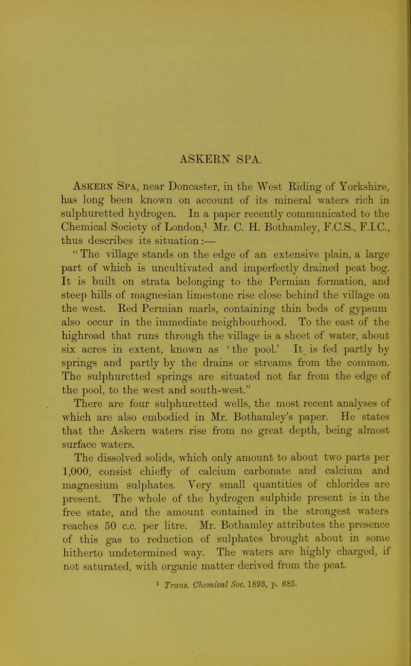 ASKERN SPA. Askern Spa, near Doncaster, in the West Riding of Yorkshire, has long been known on account of its mineral waters rich in sulphuretted hydrogen. In a paper recently communicated to the Chemical Society of London,1 Mr. C. H. Bothamley, F.C.S., F.I.C., thus describes its situation:— “ The village stands on the edge of an extensive plain, a large part of which is uncultivated and imperfectly drained peat bog. It is built on strata belonging to the Permian formation, and steep hills of magnesian limestone rise close behind the village on the west. Red Permian marls, containing thin beds of gypsum also occur in the immediate neighbourhood. To the east of the highroad that runs through the village is a sheet of water, about six acres in extent, known as ‘ the pool.’ It is fed partly by springs and partly by the drains or streams from the common. The sulphuretted springs are situated not far from the edge of the pool, to the west and south-west.” There are four sulphuretted wells, the most recent analyses of which are also embodied in Mr. Bothamley’s paper. He states that the Askern waters rise from no great depth, being almost surface waters. The dissolved solids, which only amount to about two parts per 1,000, consist chiefly of calcium carbonate and calcium and magnesium sulphates. Very small quantities of chlorides are present. The whole of the hydrogen sulphide present is in the free state, and the amount contained in the strongest waters reaches 50 c.c. per litre. Mr. Bothamley attributes the presence of this gas to reduction of sulphates brought about in some hitherto undetermined way. The waters are highly charged, if not saturated, with organic matter derived from theq^eat.