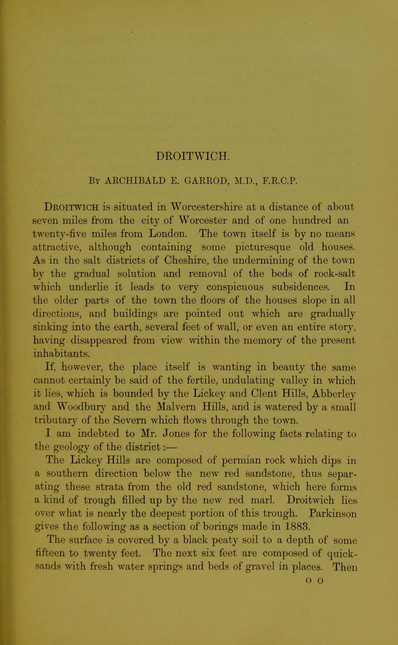 DROITWICH. By ARCHIBALD E. GARROD, M.D., F.R.C.P. Droitwich is situated in Worcestershire at a distance of about seven miles from the city of Worcester and of one hundred an twenty-five miles from London. The town itself is by no means attractive, although containing some picturesque old houses. As in the salt districts of Cheshire, the undermining of the town by the gradual solution and removal of the beds of rock-salt which underlie it leads to very consjficuous subsidences. In the older parts of the town the floors of the houses slope in all directions, and buildings are pointed out which are gradually sinking into the earth, several feet of wall, or even an entire story, having disappeared from view within the memory of the present inhabitants. If, however, the place itself is wanting in beauty the same cannot certainly be said of the fertile, undulating valley in which it lies, which is bounded by the Lickey and Clent Hills, Abberley and Woodbury and the Malvern Hills, and is watered by a small tributary of the Severn which flows through the town. I am indebted to Mr. Jones for the following facts relating to the geology of the district:— The Lickey Hills are composed of permian rock which dips in a southern direction below the new red sandstone, thus separ- ating these strata from the old red sandstone, which here forms a kind of trough filled up by the new red marl. Droitwich lies over what is nearly the deepest portion of this trough. Parkinson gives the following as a section of borings made in 1883. The surface is covered by a black peaty soil to a dejDth of some fifteen to twenty feet. The next six feet are composed of quick- sands with fresh water springs and beds of gravel in places. Then o o