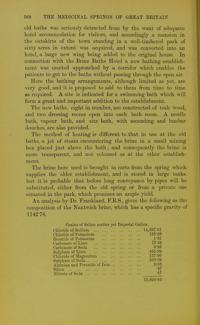 old baths was seriously detracted from by the want of adequate hotel accommodation for visitors, and accordingly a mansion in the outskirts of the town standing in a well-timbered park of sixty acres in extent was acquired, and was converted into an hotel, a large new wing being added to the original house. In connection with the Brine Baths Hotel a new bathing establish- ment was erected approached by a corridor which enables the patients to get to the baths without passing through the open air. Here the bathing arrangements, although limited as yet, are very good, and it is proposed to add to them from time to time as required. A site is indicated for a swimming bath which will form a great and important addition to the establishment. The new baths, eight in number, are constructed of teak wood, and two dressing rooms open into each bath room. A needle bath, vapour bath, and sitz bath, with ascending and lumbar douches, are also provided. The method of heating is different to that in use at the old baths, a jet of steam encountering the brine in a small mixing box placed just above the bath; and consequently the brine is more transparent, and not coloured as at the other establish- ment. The brine here used is brought in carts from the spring which supplies the older establishment, and is stored in large tanks, but it is probable that before long conveyance by pipes will be substituted, either from the old spring or from a private one situated in the park, which promises an ample yield. An analysis by Dr. Frankland, F.R.S., gives the following as the composition of the Nantwich brine, which has a specific gravity of 1142-76. Grains of Saline matter per Imperial Gallon. Chloride of Sodium 14,697-01 Chloride of Potassium 135-28 Bromide of Potassium 1-67 Carbonate of Lime 15-49 Carbonate of Soda 695 Sulphate of Lime 455-99 Chloride of Magnesium 157-90 Sulphate of Soda 353-09 Alumina and Peroxide of Iron ... 2-53 Silica -47 Nitrate of Soda -47 15,826-85