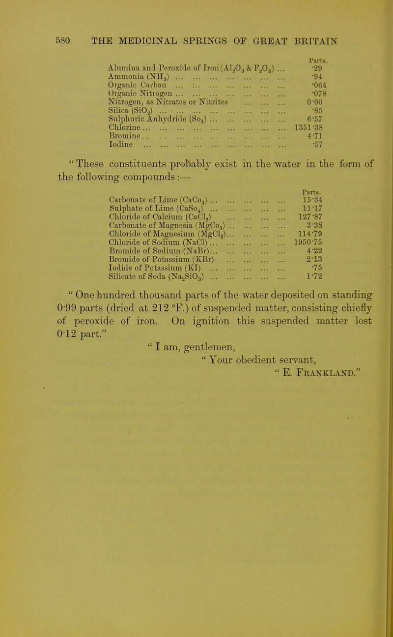 Parts. Alumina and Peroxide of Iron(Al203 & F203) ... '29 Ammonia (NH3) '94 Organic Carbon ... : ‘064 Organic Nitrogen '078 Nitrogen, as Nitrates or Nitrites (POO Silica (Si0.2) -85 Sulphuric Anhydride (So3) 6'57 Chlorine 1351 ‘38 Bromine 471 Iodine '57 “ These constituents probably exist in the water in the form of the following compounds :— Parts. Carbonate of Lime (CaCo3) 15'34 Sulphate of Lime (CaSo4) 11'17 Chloride of Calcium (CaCl2) 127'87 Carbonate of Magnesia (MgCo3) 3'38 Chloride of Magnesium (MgCl2) 11479 Chloride of Sodium (NaCl) 195075 Bromide of Sodium (NaBr) 4'22 Bromide of Potassium (KBr) 2 '13 Iodide of Potassium (KI) 75 Silicate of Soda (Na2Si03) 172 “ One hundred thousand parts of the water deposited on standing 0'99 parts (dried at 212 °F.) of suspended matter, consisting chiefly of peroxide of iron. On ignition this suspended matter lost 0T2 part.” “ I am, gentlemen, “ Your obedient servant, “ E. Frankland.”