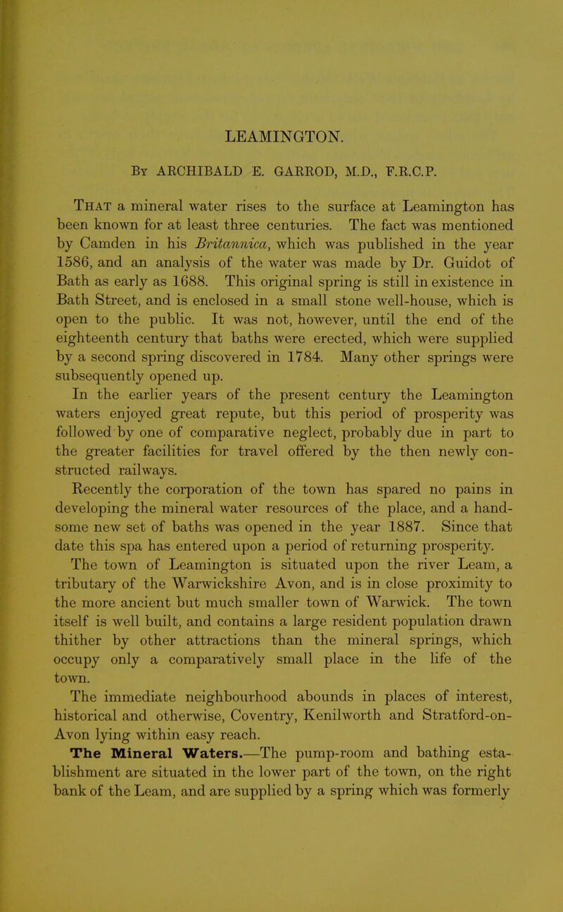 LEAMINGTON. By ARCHIBALD E. GARROD, M.D., F.R.C.P. That a mineral water rises to the surface at Leamington has been known for at least three centuries. The fact was mentioned by Camden in his Britannica, which was published in the year 1586, and an analysis of the water was made by Dr. Guidot of Bath as early as 1688. This original spring is still inexistence in Bath Street, and is enclosed in a small stone well-house, which is open to the public. It was not, however, until the end of the eighteenth century that baths were erected, which were supplied by a second spring discovered in 1784. Many other springs were subsequently opened up. In the earlier years of the present century the Leamington waters enjoyed great repute, but this period of prosperity was followed by one of comparative neglect, probably due in part to the greater facilities for travel offered by the then newly con- structed railways. Recently the corporation of the town has spared no pains in developing the mineral water resources of the place, and a hand- some new set of baths was opened in the year 1887. Since that date this spa has entered upon a period of returning prosperity. The town of Leamington is situated upon the river Learn, a tributary of the Warwickshire Avon, and is in close proximity to the more ancient but much smaller town of Warwick. The town itself is well built, and contains a large resident population drawn thither by other attractions than the mineral springs, which occupy only a comparatively small place in the life of the town. The immediate neighbourhood abounds in places of interest, historical and otherwise, Coventry, Kenilworth and Stratford-on- Avon lying within easy reach. The Mineral Waters.—The pump-room and bathing esta- blishment are situated in the lower part of the town, on the right bank of the Leam, and are supplied by a spring which was formerly