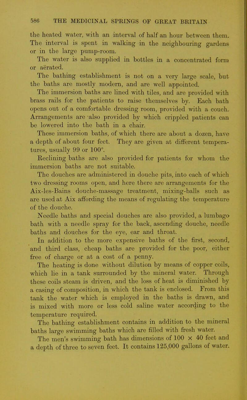 the heated water, with an interval of half an hour between them. The interval is spent in walking in the neighbouring gardens or in the large pump-room. The water is also supplied in bottles in a concentrated form or aerated. The bathing establishment is not on a very large scale, but the baths are mostly modern, and are well appointed. The immersion baths are lined with tiles, and are provided with brass rails for the patients to raise themselves by. Each bath opens out of a comfortable dressing room, provided with a couch. Arrangements are -also provided by which crippled patients can be lowered into the bath in a chair. These immersion baths, of which there are about a dozen, have a depth of about four feet. They are given at different tempera- tures, usually 99 or 100°. Reclining baths are also provided for patients for whom the immersion baths are not suitable. The douches are administered in douche pits, into each of which two dressing rooms open, and here there are arrangements for the Aix-les-Bains douche-massage treatment, mixing-balls such as are used at Aix affording the means of regulating the temperature of the douche. Needle baths and special douches are also provided, a lumbago bath with a needle spray for the back, ascending douche, needle baths and douches for the eye, ear and throat. In addition to the more expensive baths of the first, second, and third class, cheap baths are provided for the poor, either free of charge or at a cost of a penny. The heating is done without dilution by means of copper coils, which lie in a tank surrounded by the mineral water. Through these coils steam is driven, and the loss of heat is diminished by a casing of composition, in which the tank is enclosed. From this tank the water which is employed in the baths is drawn, and is mixed with more or less cold saline water according to the temperature required. The bathing establishment contains in addition to the mineral baths large swimming baths which are filled with fresh water. The men’s swimming bath has dimensions of 100 X 40 feet and a depth of three to seven feet. It contains 125,000 gallons of water.