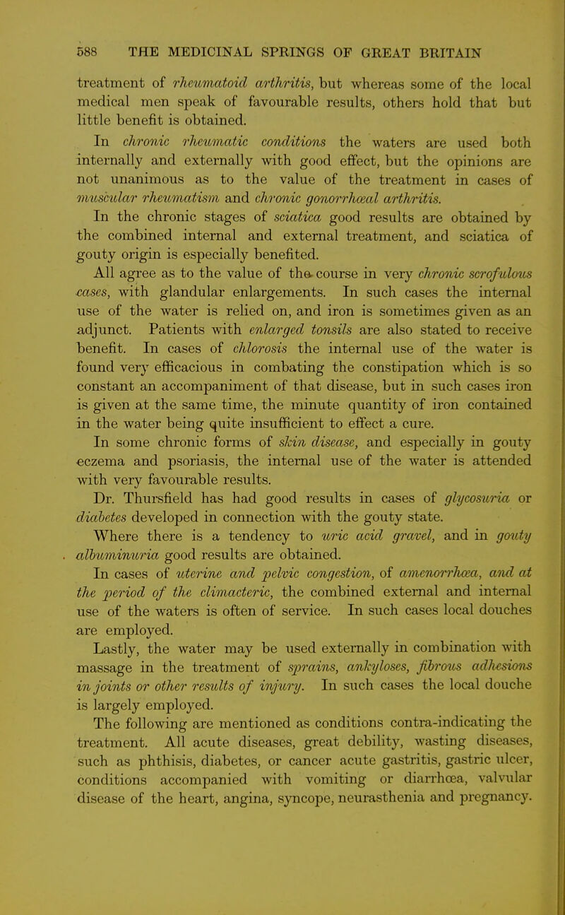 treatment of rheumatoid arthritis, but whereas some of the local medical men speak of favourable results, others hold that but little benefit is obtained. In chronic rheumatic conditions the waters are used both internally and externally with good effect, but the opinions are not unanimous as to the value of the treatment in cases of muscular rheumatism and chronic gonorrhoeal arthritis. In the chronic stages of sciatica good results are obtained by the combined internal and external treatment, and sciatica of gouty origin is especially benefited. All agree as to the value of tha course in very chronic scrofulous cases, with glandular enlargements. In such cases the internal use of the water is relied on, and iron is sometimes given as an adjunct. Patients with enlarged tonsils are also stated to receive benefit. In cases of chlorosis the internal use of the water is found very efficacious in combating the constipation which is so constant an accompaniment of that disease, but in such cases iron is given at the same time, the minute quantity of iron contained in the water being quite insufficient to effect a cure. In some chronic forms of skin disease, and especially in gouty eczema and psoriasis, the internal use of the water is attended with very favourable results. Dr. Thursfield has had good results in cases of glycosuria or diabetes developed in connection with the gouty state. Where there is a tendency to uric acid gravel, and in gouty albuminuria good results are obtained. In cases of uterine and pelvic congestion, of amenorrhoea, and at the period of the climacteric, the combined external and internal use of the waters is often of service. In such cases local douches are employed. Lastly, the water may be used externally in combination with massage in the treatment of sprains, ankyloses, fibrous adhesions in joints or other results of injury. In such cases the local douche is largely employed. The following are mentioned as conditions contra-indicating the treatment. All acute diseases, great debility, wasting diseases, such as phthisis, diabetes, or cancer acute gastritis, gastric ulcer, conditions accompanied with vomiting or diarrhoea, valvular disease of the heart, angina, syncope, neurasthenia and pregnancy.