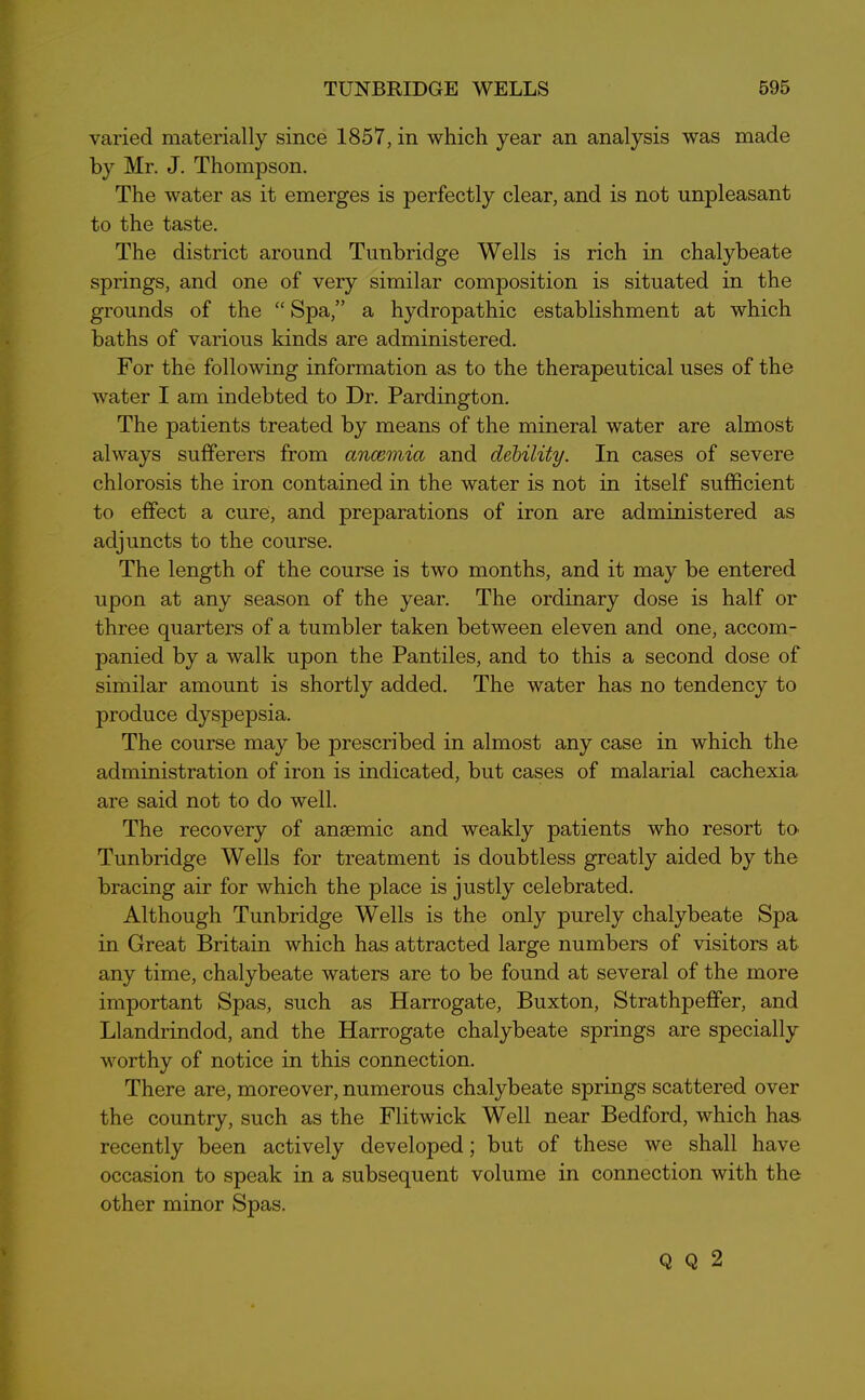 varied materially since 1857, in which year an analysis was made by Mr. J. Thompson. The water as it emerges is perfectly clear, and is not unpleasant to the taste. The district around Tunbridge Wells is rich in chalybeate springs, and one of very similar composition is situated in the grounds of the “ Spa,” a hydropathic establishment at which baths of various kinds are administered. For the following information as to the therapeutical uses of the water I am indebted to Dr. Pardington. The patients treated by means of the mineral water are almost always sufferers from ancemia and debility. In cases of severe chlorosis the iron contained in the water is not in itself sufficient to effect a cure, and preparations of iron are administered as adjuncts to the course. The length of the course is two months, and it may be entered upon at any season of the year. The ordinary dose is half or three quarters of a tumbler taken between eleven and one, accom- panied by a walk upon the Pantiles, and to this a second dose of similar amount is shortly added. The water has no tendency to produce dyspepsia. The course may be prescribed in almost any case in which the administration of iron is indicated, but cases of malarial cachexia are said not to do well. The recovery of anaemic and weakly patients who resort tO' Tunbridge Wells for treatment is doubtless greatly aided by the bracing air for which the place is justly celebrated. Although Tunbridge Wells is the only purely chalybeate Spa in Great Britain which has attracted large numbers of visitors at any time, chalybeate waters are to be found at several of the more important Spas, such as Harrogate, Buxton, Strathpeffer, and Llandrindod, and the Harrogate chalybeate springs are specially worthy of notice in this connection. There are, moreover, numerous chalybeate springs scattered over the country, such as the Flitwick Well near Bedford, which has recently been actively developed; but of these we shall have occasion to speak in a subsequent volume in connection with the other minor Spas. Q Q 2