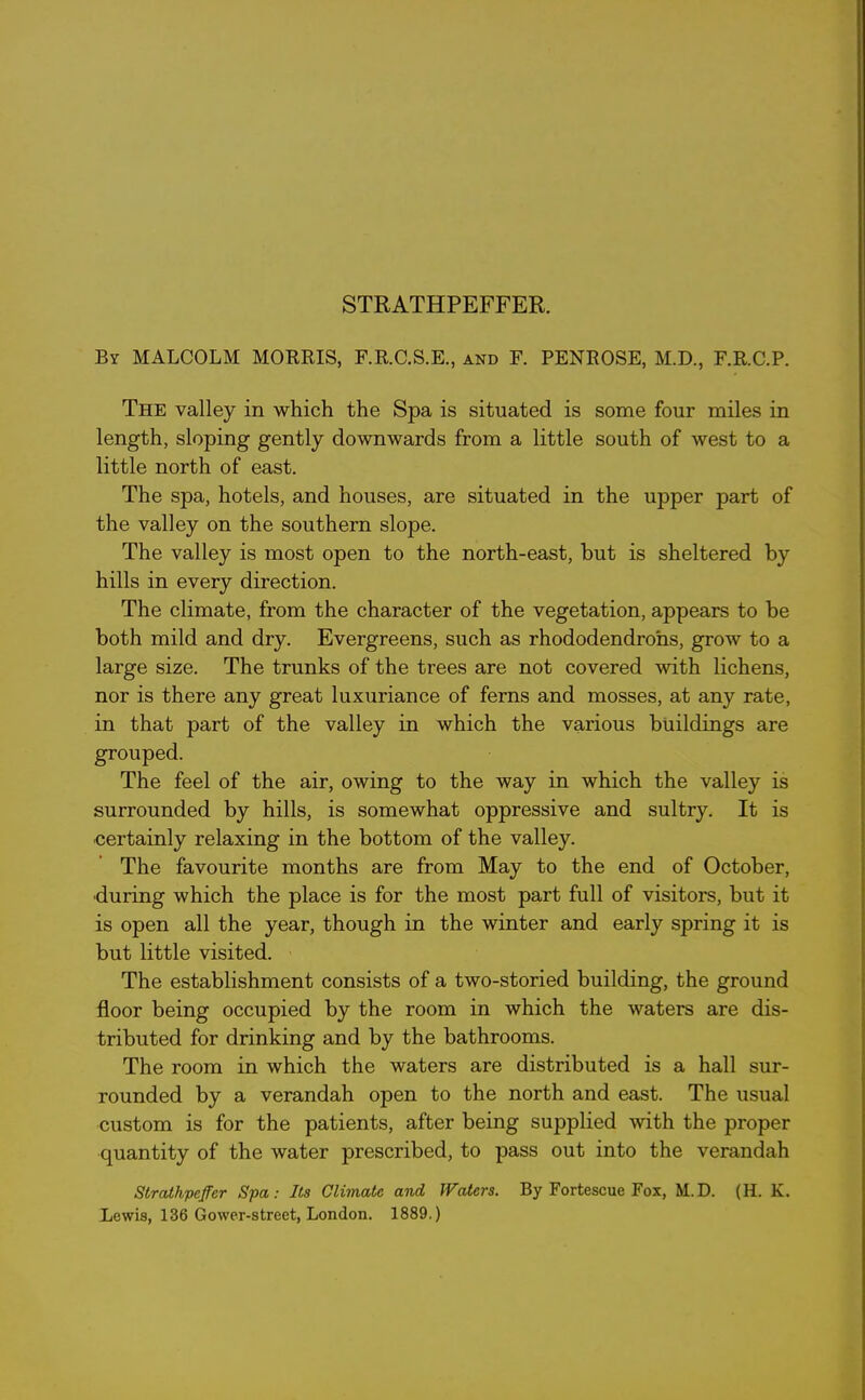 STRATHPEFFER. By MALCOLM MORRIS, F.R.C.S.E., and E. PENROSE, M.D., F.R.C.P. The valley in which the Spa is situated is some four miles in length, sloping gently downwards from a little south of west to a little north of east. The spa, hotels, and houses, are situated in the upper part of the valley on the southern slope. The valley is most open to the north-east, but is sheltered by hills in every direction. The climate, from the character of the vegetation, appears to be both mild and dry. Evergreens, such as rhododendrons, grow to a large size. The trunks of the trees are not covered with lichens, nor is there any great luxuriance of ferns and mosses, at any rate, in that part of the valley in which the various buildings are grouped. The feel of the air, owing to the way in which the valley is surrounded by hills, is somewhat oppressive and sultry. It is certainly relaxing in the bottom of the valley. The favourite months are from May to the end of October, •during which the place is for the most part full of visitors, but it is open all the year, though in the winter and early spring it is but little visited. The establishment consists of a two-storied building, the ground floor being occupied by the room in which the waters are dis- tributed for drinking and by the bathrooms. The room in which the waters are distributed is a hall sur- rounded by a verandah open to the north and east. The usual custom is for the patients, after being supplied with the proper quantity of the water prescribed, to pass out into the verandah Strathpefer Spa: Its Climate and Waters. By Fortescue Fox, M.D. (H. K. Lewis, 136 Gower-street, London. 1889.)