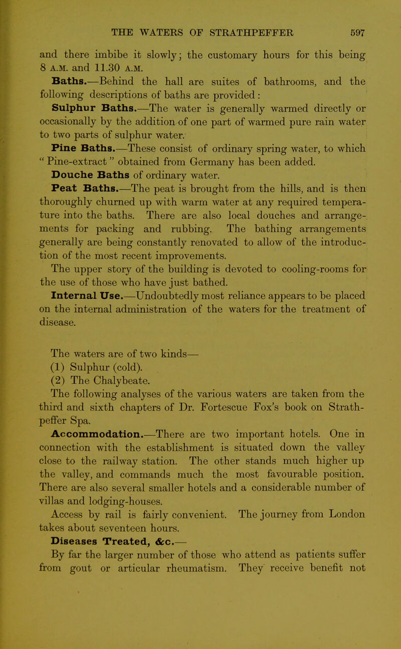 and there imbibe it slowly; the customary hours for this being 8 A.M. and 11.30 a.m. Baths.—Behind the hall are suites of bathrooms, and the following descriptions of baths are provided : Sulphur Baths.—The water is generally warmed directly or occasionally by the addition of one part of warmed pure rain water to two parts of sulphur water. Pine Baths.—These consist of ordinary spring water, to which “ Pine-extract ” obtained from Germany has been added. Douche Baths of ordinary water. Peat Baths.—The peat is brought from the hills, and is then thoroughly churned up with warm water at any required tempera- ture into the baths. There are also local douches and arrange- ments for packing and rubbing. The bathing arrangements generally are being constantly renovated to allow of the introduc- tion of the most recent improvements. The upper story of the building is devoted to cooling-rooms for the use of those who have just bathed. Internal Use.—Undoubtedly most reliance appears to be jDlaced on the internal administration of the waters for the treatment of disease. The waters are of two kinds— (1) Sulphur (cold). (2) The Chalybeate. The following analyses of the various waters are taken from the third and sixth chapters of Dr. Fortescue Fox’s book on Strath - pefifer Spa. Accommodation.—There are two important hotels. One in connection with the establishment is situated down the valley close to the railway station. The other stands much higher up the valley, and commands much the most favourable position. There are also several smaller hotels and a considerable number of villas and lodging-houses. Access by rail is fairly convenient. The journey from London takes about seventeen hours. Diseases Treated, &c.— By far the larger number of those who attend as patients suffer from gout or articular rheumatism. They receive benefit not