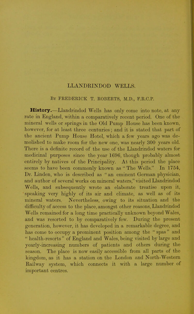 LLANDRINDOD WELLS. By FREDERICK T. ROBERTS, M.D., E.R.C.P. History.—Llandrindod Wells has only come into note, at any rate in England, within a comparatively recent period. One of the mineral wells or springs in the Old Pump House has been known, however, for at least three centuries; and it is stated that part of the ancient Pump House Hotel, which a few years ago was de- molished to make room for the new one, was nearly 300 years old. There is a definite record of the use of the Llandrindod waters for medicinal purposes since the year 1696, though probably almost entirely by natives of the Principality. At this period the place seems to have been commonly known as “The Wells.” In 1754, Dr. Linden, who is- described as “ an eminent German physician, and author of several works on mineral waters,” visited Llandrindod Wells, and subsequently wrote an elaborate treatise upon it, ’speaking very highly of its air and climate, as well as of its mineral waters. Nevertheless, owing to its situation and the difficulty of access to the place, amongst other reasons, Llandrindod Wells remained for a long time practically unknown beyond Wales, and was resorted to by comparatively few. During the present generation, however, it has developed in a remarkable degree, and has come to occupy a prominent position among the “ spas ” and “ health-resorts” of England and Wales,being visited by large and yearly-increasing numbers of patients and others during the season. The place is now easily accessible from all parts of the kingdom, as it has a station on the London and North-Western Railway system, which connects it with a large number of important centres.