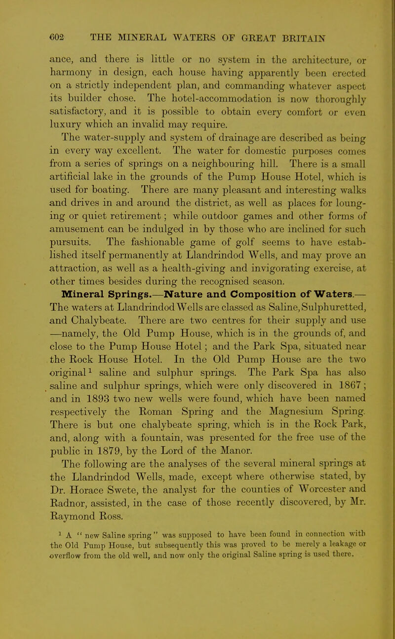 ance, and there is little or no system in the architecture, or harmony in design, each house having apparently been erected on a strictly independent plan, and commanding whatever aspect its builder chose. The hotel-accommodation is now thoroughly satisfactory, and it is possible to obtain every comfort or even luxury which an invalid may require. The water-supply and system of drainage are described as being in every way excellent. The water for domestic purposes comes from a series of springs on a neighbouring hill. There is a small artificial lake in the grounds of the Pump House Hotel, which is used for boating. There are many pleasant and interesting walks and drives in and around the district, as well as places for loung- ing or quiet retirement; while outdoor games and other forms of amusement can be indulged in by those who are inclined for such pursuits. The fashionable game of golf seems to have estab- lished itself permanently at Llandrindod Wells, and may prove an attraction, as well as a health-giving and invigorating exercise, at other times besides during the recognised season. Mineral Springs.—Nature and Composition of Waters.— The waters at Llandrindod Wells are classed as Saline, Sulphuretted, and Chalybeate. There are two centres for their supply and use —namely, the Old Pump House, which is in the grounds of, and close to the Pump House Hotel; and the Park Spa, situated near the Rock House Hotel. In the Old Pump House are the two original1 saline and sulphur springs. The Park Spa has also saline and sulphur springs, which were only discovered in 1867; and in 1893 two new wells were found, which have been named respectively the Roman Spring and the Magnesium Spring. There is but one chalybeate spring, which is in the Rock Park, and, along with a fountain, was presented for the free use of the public in 1879, by the Lord of the Manor. The following are the analyses of the several mineral springs at the Llandrindod Wells, made, except where otherwise stated, by Dr. Horace Swete, the analyst for the counties of Worcester and Radnor, assisted, in the case of those recently discovered, by Mr. Raymond Ross. 1 A “ new Saline spring” was supposed to have been found in connection with the Old Pump House, but subsequently this was proved to be merely a leakage or overflow from the old well, and now only the original Saline spring is used there.