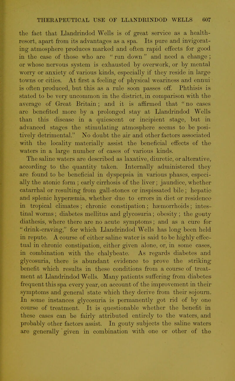 THERAPEUTICAL USE OF LLANDRINDOD WELLS G07 the fact that Llandrindod Wells is of great service as a health- resort, apart from its advantages as a spa. Its pure and invigorat- ing atmosphere produces marked and often rapid effects for good in the case of those who are “ run down ” and need a change ; or whose nervous system is exhausted by overwork, or by mental worry or anxiety of various kinds, especially if they reside in large- towns or cities. At first a feeling of physical weariness and ennui is often produced, but this as a rule soon passes off. Phthisis is stated to be very uncommon in the district, in comparison with the- average of Great Britain; and it is affirmed that “ no cases are benefited more by a prolonged stay at Llandrindod Wells than this disease in a quiescent or incipient stage, but in advanced stages the stimulating atmosphere seems to be posi- tively detrimental.” No doubt the air and other factors associated with the locality materially assist the beneficial effects of the- waters in a large number of cases of various kinds. The saline waters are described as laxative, diuretic, or alterative, according to the quantity taken. Internally administered they are found to be beneficial in dyspepsia in various phases, especi- ally the atonic form ; early cirrhosis of the liver; jaundice, whether catarrhal or resulting from gall-stones or inspissated bile; hepatic- and splenic hypersemia, whether due to errors in diet or residence- in tropical climates ; chronic constipation; haemorrhoids; intes- tinal worms; diabetes mellitus and glycosuria; obesity ; the gouty diathesis, where there are no acute symptoms; and as a cure for “drink-craving,” for which Llandrindod Wells has long been held in repute. A course of either saline water is said to be highly effec- tual in chronic constipation, either given alone, or, in some cases, in combination with the chalybeate. As regards diabetes and glycosuria, there is abundant evidence to prove the striking- benefit which results in these conditions from a course of treat- ment at Llandrindod Wells. Many patients suffering from diabetes-, frequent this spa every year, on account of the improvement in their symptoms and general state which they derive from their sojourn- In some instances glycosuria is permanently got rid of by one course of treatment. It is questionable whether the benefit in these cases can be fairly attributed entirely to the waters, and probably other factors assist. In gouty subjects the saline waters are generally given in combination with one or other of the
