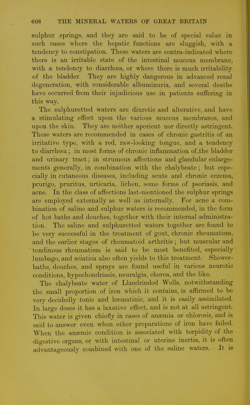 sulphur springs, and they are said to be of special value in such cases where the hepatic functions are sluggish, with a tendency to constipation. These waters are contra-indicated where there is an irritable state of the intestinal mucous membrane, with a tendency to diarrhoea, or where there is much irritability of the bladder. They are highly dangerous in advanced renal degeneration, with considerable albuminuria, and several deaths have occurred from their injudicious use in patients suffering in this way. The sulphuretted waters are diuretic and alterative, and have a stimulating effect upon the various mucous membranes, and upon the skin. They are neither aperient nor directly astringent. These waters are recommended in cases of chronic gastritis of an irritative type, with a red, raw-looking tongue, and a tendency to diarrhoea; in most forms of chronic inflammation of .the bladder and urinary tract; in strumous affections and glandular enlarge- ments generally, in combination with the chalybeate; but espe- cially in cutaneous diseases, including acute and chronic eczema, prurigo, pruritus, urticaria, lichen, some forms of psoriasis, and acne. In the class of affections last-mentioned the sulphur springs are employed externally as well as internally. For acne a com- bination of saline and sulphur waters is recommended, in the form of hot baths and douches, together with their internal administra- tion. The saline and sulphuretted waters together are found to be very successful in the treatment of gout, chronic rheumatism, and the earlier stages of rheumatoid arthritis; but muscular and tendinous rheumatism is said to be most benefited, especially lumbago, and sciatica also often yields to this treatment. Shower- baths, douches, and sprays are found useful in various neurotic conditions, hypochondriasis, neuralgia, chorea, and the like. The chalybeate water of Llandrindod Wells, notwithstanding the small proportion of iron which it contains, is affirmed to be very decidedly tonic and hsematinic, and it is easily assimilated. In large doses it has a laxative effect, and is not at all astringent. This water is given chiefly in cases of anaemia or chlorosis, and is said to answer even when other preparations of iron have failed. When the anaemic condition is associated with torpidity of the digestive organs, or with intestinal or uterine inertia, it is often advantageously combined with one of the saline waters. It is