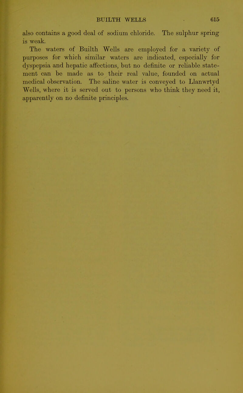 also contains a good deal of sodium chloride. The sulphur spring is weak. The waters of Builth Wells are employed for a variety of purposes for which similar waters are indicated, especially for dyspepsia and hepatic affections, but no definite or reliable state- ment can be made as to their real value, founded on actual medical observation. The saline water is conveyed to Llanwrtyd Wells, where it is served out to persons who think they need it, apparently on no definite principles.