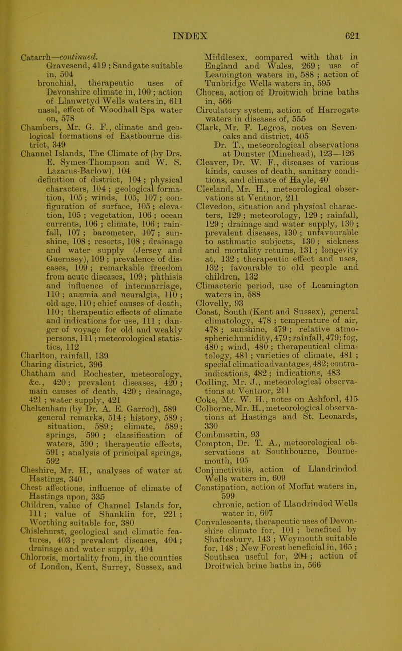 Catarrh—continued. Gravesend, 419 ; Sandgate suitable in, 504 bronchial, therapeutic uses of Devonshire climate in, 100 ; action of Llanwrtyd Wells waters in, 611 nasal, effect of Woodhall Spa water on, 578 Chambers, Mr. G. F., climate and geo- logical formations of Eastbourne dis- trict, 349 Channel Islands, The Climate of (by Drs. E. Symes-Thompson and W. S. Lazarus-Barlow), 104 definition of district, 104; physical characters, 104 ; geological forma- tion, 105 ; winds, 105, 107 ; con- figuration of surface, 105 ; eleva- tion, 105 ; vegetation, 106; ocean currents, 106 ; climate, 106 ; rain- fall, 107 ; barometer, 107; sun- shine, 108 ; resorts, 108 ; drainage and water supply (Jersey and Guernsey), 109 ; prevalence of dis- eases, 109 ; remarkable freedom from acute diseases, 109; phthisis and influence of intermarriage, 110 ; anaemia and neuralgia, 110 ; old age, 110; chief causes of death, 110; therapeutic effects of climate and indications for use, 111 ; dan- ger of voyage for old and weakly persons, 111;meteorological statis- tics, 112 Charlton, rainfall, 139 Charing district, 396 Chatham and Rochester, meteorology, &c., 420; prevalent diseases, 420; main causes of death, 420 ; drainage, 421 ; water supply, 421 Cheltenham (by Dr. A. E. Garrod), 589 general remarks, 514 ; history, 589 ; situation, 589; climate, 589; springs, 590 ; classification of waters, 590 ; therapeutic effects, 591 ; analysis of principal springs, 592 Cheshire, Mr. H., analyses of water at Hastings, 340 Chest affections, influence of climate of Hastings upon, 335 Children, value of Channel Islands for, 111; value of Shanklin for, 221; ^ Worthing suitable for, 380 Chislehurst, geological and climatic fea- tures, 403 ; prevalent diseases, 404 ; drainage and water supply, 404 Chlorosis, mortality from, in the counties of London, Kent, Surrey, Sussex, and Middlesex, compared with that in England and Wales, 269; use of Leamington waters in, 588 ; action of Tunbridge Wells waters in, 595 Chorea, action of Droitwich brine baths in, 566 Circulatory system, action of Harrogate waters in diseases of, 555 Clark, Mr. F. Legros, notes on Seven- oaks and district, 405 Dr. T., meteorological observations at Dunster (Minehead), 123—126 Cleaver, Dr. W. F., diseases of various kinds, causes of death, sanitary condi- tions, and climate of Hayle, 40 Cleeland, Mr. H., meteorological obser- vations at Yentnor, 211 Clevedon, situation and physical charac- ters, 129 ; meteorology, 129 ; rainfall, 129 ; drainage and water supply, 130 prevalent diseases, 130 ; unfavourable to asthmatic subjects, 130; sickness and mortality returns, 131 ; longevity at, 132 ; therapeutic effect and uses, 132 ; favourable to old people and children, 132 Climacteric period, rise of Leamington waters in, 588 Clovelly, 93 Coast, South (Kent and Sussex), general climatology, 478 ; temperature of air, 478 ; sunshine, 479 ; relative atmo- spheric humidity, 479; rainfall, 479; fog, 480 ; wind, 480 ; therapeutical clima- tology, 481 ; varieties of climate, 481 ; special climatic advantages, 482; contra- indications, 482 ; indications, 483 Codling, Mr. J., meteorological observa- tions at Ventnor, 211 Coke, Mr. W. H., notes on Ashford, 415 Colborne, Mr. H., meteorological observa- tions at Hastings and St. Leonards, 330 Combmartin, 93 Compton, Dr. T. A., meteorological ob- servations at Southbourne, Bourne- mouth, 195 Conjunctivitis, action of Llandrindod Wells waters in, 609 Constipation, action of Moffat waters in, 599 chronic, action of Llandrindod Wells water in, 607 Convalescents, therapeutic uses of Devon- shire climate for, 101 ; benefited by Shaftesbury, 143 ; Weymouth suitable for, 148 ; New Forest beneficial in, 165 ; Southsea useful for, 204 ; action of Droitwich brine baths in, 566