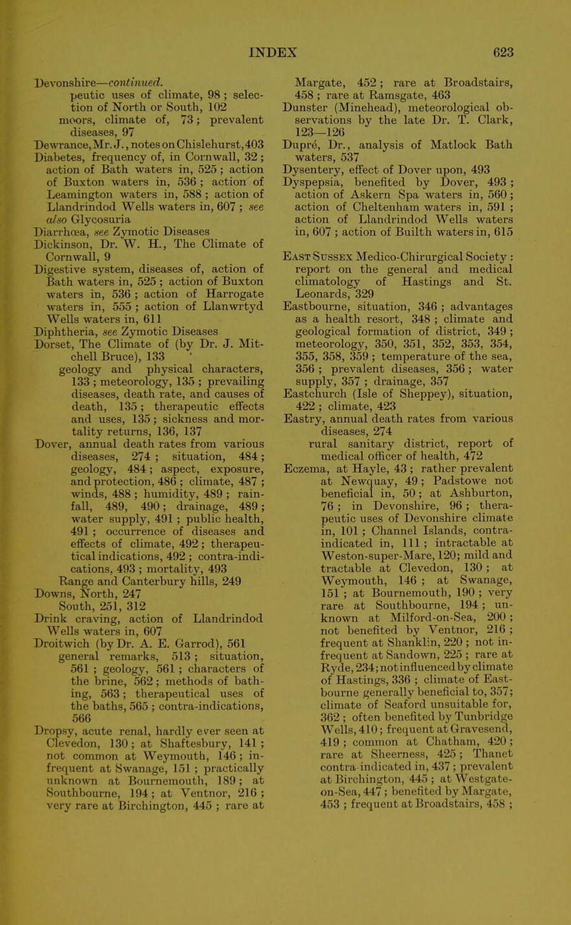 Devonshire—continued. peutic uses of climate, 98 ; selec- tion of North or South, 102 moors, climate of, 73; prevalent diseases, 97 Dewrance,Mr. J., notes on Chislehurst,403 Diabetes, frequency of, in Cornwall, 32 ; action of Bath waters in, 525; action of Buxton waters in, 536 ; action of Leamington waters in, 588 ; action of Llandrindod Wells waters in, 607 ; see also Glycosuria Diarrhoea, see Zymotic Diseases Dickinson, Dr. W. H., The Climate of Cornwall, 9 Digestive system, diseases of, action of Bath waters in, 525 ; action of Buxton waters in, 536 ; action of Harrogate waters in, 555 ; action of Llanwrtyd Wells waters in, 611 Diphtheria, see Zymotic Diseases Dorset, The Climate of (by Dr. J. Mit- chell Bruce), 133 geology and physical characters, 133 ; meteorology, 135 ; prevailing diseases, death rate, and causes of death, 135; therapeutic effects and uses, 135; sickness and mor- tality returns, 136, 137 Dover, annual death rates from various diseases, 274 ; situation, 484; geology, 484; aspect, exposure, and protection, 486 ; climate, 487 ; winds, 488 ; humidity, 489 ; rain- fall, 489, 490; drainage, 489; water supply, 491 ; public health, 491 ; occurrence of diseases and effects of climate, 492; therapeu- tical indications, 492; contra-indi- cations, 493; mortality, 493 Range and Canterbury hills, 249 Downs, North, 247 South, 251, 312 Drink craving, action of Llandrindod Wells waters in, 607 Droitwich (by Dr. A. E. Garrod), 561 general remarks, 513 ; situation, 561 ; geology, 561 ; characters of the brine, 562; methods of bath- ing, 563; therapeutical uses of the baths, 565 ; contra-indications, 566 Dropsy, acute renal, hardly ever seen at Clevedon, 130; at Shaftesbury, 141 ; not common at Weymouth, 146 ; in- frequent at Swanage, 151 ; practically unknown at Bournemouth, 189; at Southbourne, 194 ; at Ventnor, 216 ; very rare at Birchington, 445 ; rare at Margate, 452; rare at Broadstairs, 458 ; rare at Ramsgate, 463 Dunster (Minehead), meteorological ob- servations by the late Dr. T. Clark, 123—126 Dupr4, Dr., analysis of Matlock Bath waters, 537 Dysentery, effect of Dover upon, 493 Dyspepsia, benefited by Dover, 493 ; action of Askern Spa waters in, 560; action of Cheltenham waters in, 591 ; action of Llandrindod Wells waters in, 607 ; action of Builth waters in, 615 East Sussex Medico-Chirurgical Society : report on the general and medical climatology of Hastings and St. Leonards, 329 Eastbourne, situation, 346 ; advantages as a health resort, 348 ; climate and geological formation of district, 349 ; meteorology, 350, 351, 352, 353, 354, 355, 358, 359 ; temperature of the sea, 356 ; prevalent diseases, 356; water supply, 357 ; drainage, 357 Eastchurch (Isle of Sheppey), situation, 422 ; climate, 423 Eastry, annual death rates from various diseases, 274 rural sanitary district, report of medical officer of health, 472 Eczema, at Hayle, 43 ; rather prevalent at Newquay, 49; Padstowe not beneficial in, 50; at Ashburton, 76 ; in Devonshire, 96 ; thera- peutic uses of Devonshire climate in, 101 ; Channel Islands, contra- indicated in, 111 ; intractable at Weston-super-Mare, 120; mild and tractable at Clevedon, 130 ; at Weymouth, 146 ; at Swanage, 151 ; at Bournemouth, 190 ; very rare at Southbourne, 194; un- known at Milford-on-Sea, 200 ; not benefited by Ventnor, 216 ; frequent at Shanklin, 220 ; not in- frequent at Sandown, 225 ; rare at Ryde, 234; not influenced by climate of Hastings, 336 ; climate of East- bourne generally beneficial to, 357; climate of Seaford unsuitable for, 362 ; often benefited by Tunbridge Wells, 410; frequent at Gravesend, 419 ; common at Chatham, 420 ; rare at Sheerness, 425; Thanet contra indicated in, 437 ; prevalent at Birchington, 445; at Westgate- on-Sea, 447 ; benefited by Margate, 453 ; frequent at Broadstairs, 458 ;