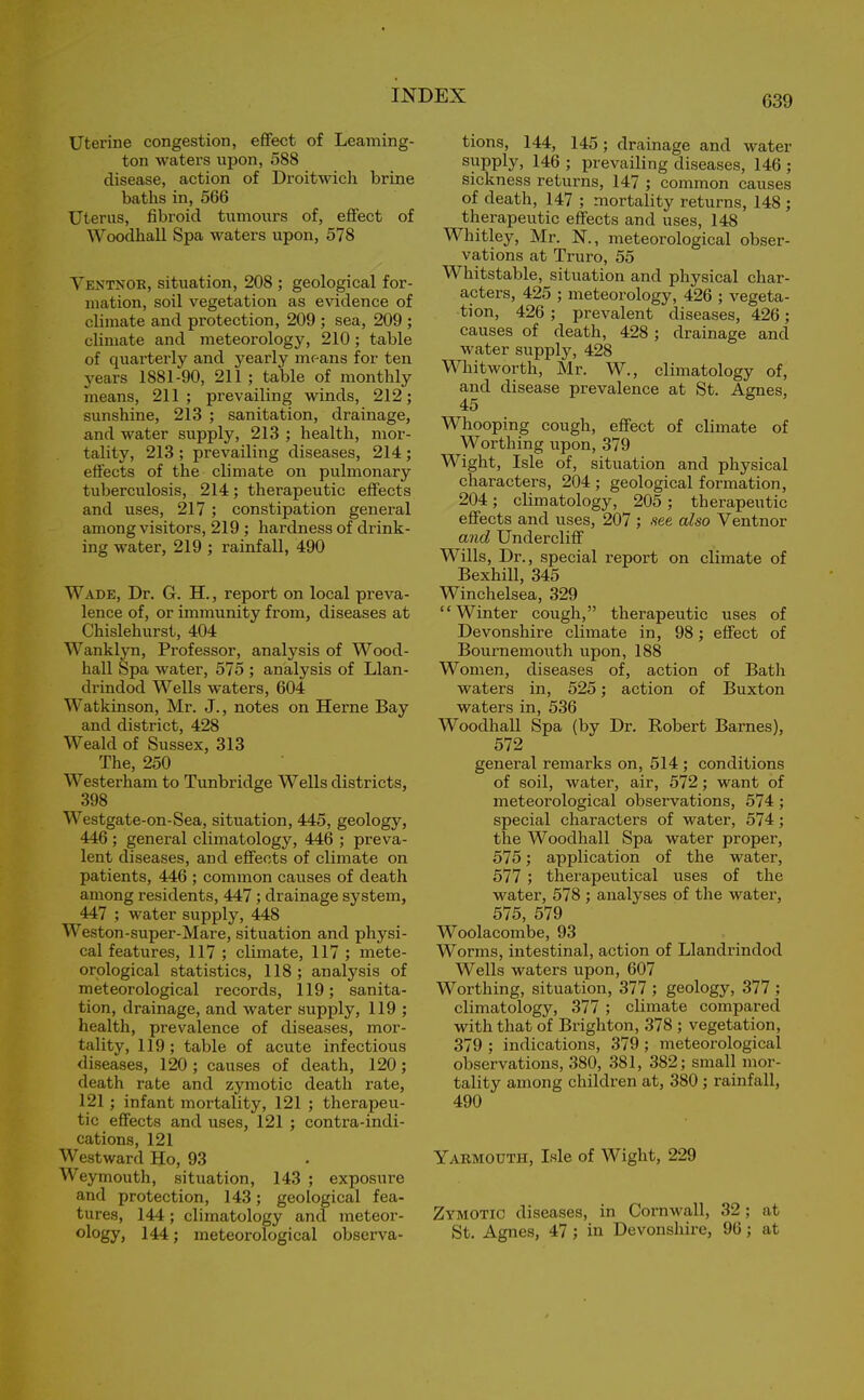 Uterine congestion, effect of Learning- ton waters upon, 588 disease, action of Droitwich brine baths in, 566 Uterus, fibroid tumours of, effect of Woodhall Spa waters upon, 578 Ventnor, situation, 208 ; geological for- mation, soil vegetation as evidence of climate and protection, 209 ; sea, 209 ; climate and meteorology, 210 ; table of quarterly and yearly means for ten years 1881-90, 211 ; table of monthly means, 211; prevailing winds, 212; sunshine, 213 ; sanitation, drainage, and water supply, 213 ; health, mor- tality, 213 ; prevailing diseases, 214 ; effects of the climate on pulmonary tuberculosis, 214; therapeutic effects and uses, 217 ; constipation general among visitors, 219 ; hardness of drink- ing water, 219 ; rainfall, 490 Wade, Dr. G. H., report on local preva- lence of, or immunity from, diseases at Chislehurst, 404 Wanklyn, Professor, analysis of Wood- hall Spa water, 575 ; analysis of Llan- drindod Wells waters, 604 Watkinson, Mr. J., notes on Herne Bay and district, 428 Weald of Sussex, 313 The, 250 Westerham to Tunbridge Wells districts, 398 Westgate-on-Sea, situation, 445, geology, 446 ; general climatology, 446 ; preva- lent diseases, and effects of climate on patients, 446 ; common causes of death among residents, 447 ; drainage system, 447 ; water supply, 448 Weston-super-Mare, situation and physi- cal features, 117 ; climate, 117 ; mete- orological statistics, 118; analysis of meteorological records, 119; sanita- tion, drainage, and water supply, 119 ; health, prevalence of diseases, mor- tality, 119; table of acute infectious diseases, 120 ; causes of death, 120; death rate and zymotic death rate, 121; infant mortality, 121 ; therapeu- tic effects and uses, 121 ; contra-indi- cations, 121 Westward Ho, 93 Weymouth, situation, 143 ; exposure and protection, 143; geological fea- tures, 144; climatology and meteor- ology, 144; meteorological observa- tions, 144, 145 ; drainage and water supply, 146 ; prevailing diseases, 146 ; sickness returns, 147 ; common causes of death, 147 ; mortality returns, 148 ; therapeutic effects and uses, 148 Whitley, Mr. N., meteorological obser- vations at Truro, 55 Whitstable, situation and physical char- acters, 425 ; meteorology, 426 ; vegeta- tion, 426 ; prevalent diseases, 426 ; causes of death, 428 ; drainage and water supply, 428 Whitworth, Mr. W., climatology of, and disease prevalence at St. Agnes, 45 Whooping cough, effect of climate of Worthing upon, 379 Wight, Isle of, situation and physical characters, 204 ; geological formation, 204; climatology, 205 ; therapeutic effects and uses, 207 ; see also Ventnor and Undercliff Wills, Dr., special report on climate of Bexhill, 345 Winchelsea, 329 “Winter cough,” therapeutic uses of Devonshire climate in, 98; effect of Bournemouth upon, 188 Women, diseases of, action of Bath waters in, 525; action of Buxton waters in, 536 Woodhall Spa (by Dr. Robert Barnes), 572 general remarks on, 514 ; conditions of soil, water, air, 572 ; want of meteorological observations, 574 ; special characters of water, 574; the Woodhall Spa water proper, 575; application of the water, 577 ; therapeutical uses of the water, 578 ; analyses of the water, 575, 579 Woolacombe, 93 Worms, intestinal, action of Llandrindod Wells waters upon, 607 Worthing, situation, 377 ; geology, 377 ; climatology, 377 ; climate compared with that of Brighton, 378 ; vegetation, 379 ; indications, 379 ; meteorological observations, 380, 381, 382; small mor- tality among children at, 380 ; rainfall, 490 Yarmouth, Isle of Wight, 229 Zymotic diseases, in Cornwall, 32; at St. Agnes, 47 ; in Devonshire, 96; at