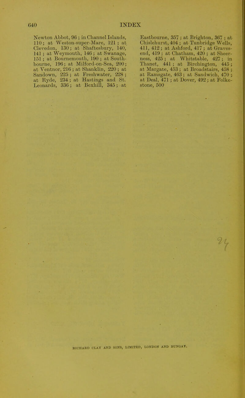 Newton Abbot, 96 ; in Channel Islands, 110; at Weston-super-Mare, 121; at Clevedon, 130; at Shaftesbury, 140, 141 ; at Weymouth, 146 ; at Swanage, 151 ; at Bournemouth, 190 ; at South- bourne, 196; at Milford-on-Sea, 200; at Ventnor, 216 ; at Shanklin, 220 ; at Sandown, 225 ; at Freshwater, 228 ; at Ryde, 234; at Hastings and St. Leonards, 336; at Bexhill, 345; at Eastbourne, 357 ; at Brighton, 367 ; at Chislehurst, 404 ; at Tunbridge Wells, 411, 412 ; at Ashford, 417 ; at Graves- end, 419 ; at Chatham, 420 ; at Sheer- ness, 425; at Whitstable, 427; in Thanet, 441 ; at Birchington, 445; at Margate, 453 ; at Broadstairs, 458 ; at Ramsgate, 463 ; at Sandwich, 470 ; at Deal, 471 ; at Dover, 492; at Folke- stone, 500 7 RICHARD CLAY AND SONS, LIMITED, LONDON AND BUNGAY.