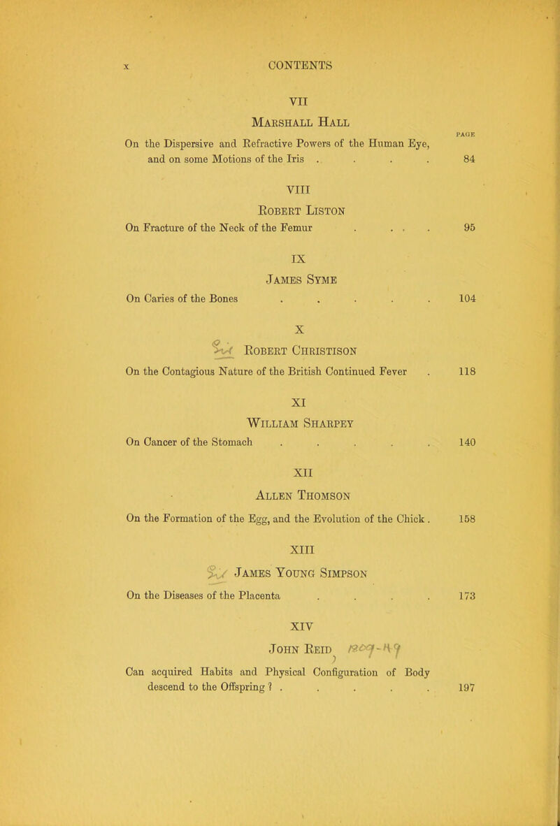 VII Marshall Hall PAGE On the Dispersive and Refractive Powers of the Human Eye, and on some Motions of the Iris .. . . . 84 VIII Egbert Liston On Fracture of the Neck of the Femur . ... 95 IX James Syme On Caries of the Bones ..... 104 X Egbert Christisgn On the Contagious Nature of the British Continued Fever . 118 XI William Sharpey On Cancer of the Stomach . . . . .140 XII Allen Thomsgn On the Formation of the Egg, and the Evolution of the Chick . 158 XIII ^ James Young Simpson On the Diseases of the Placenta . . . .173 XIV John Eeid^ f^£xf~t\:J Can acquired Habits and Physical Configuration of Body descend to the Offspring ? . . . . . 197