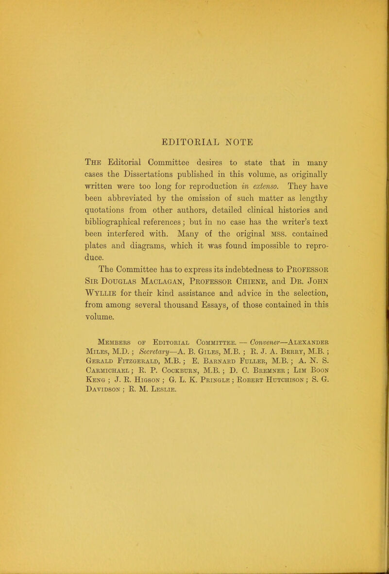 EDITORIAL NOTE The Editorial Committee desires to state that in many- cases the Dissertations published in this volume, as originally written were too long for reproduction in extenso. They have been abbreviated by the omission of such matter as lengthy quotations from other authors, detailed clinical histories and bibliographical references; but in no case has the writer's text been interfered with. Many of the original MSS. contained plates and diagrams, which it was found impossible to repro- duce. The Committee has to express its indebtedness to Professor Sir Douglas Maclagan, Professor Chiene, and Dr. John Wyllie for their kind assistance and advice in the selection, from among several thousand Essays, of those contained in this volume. Members of Editorial Committee. — Convener—Alexander Miles, M.D. ; Secretary—A. B. Giles, M.B. ; E. J. A. Berry, M.B. ; Gerald Fitzgerald, M.B.; E. Barnard Fuller, M.B.; A. N. S. Carmichael ; R. P. CocKBURN, M.B. ; D. C. Bremner ; Lim Boon Keng ; J. R. HiGSON ; G. L. K. Pringle ; Robert Hutchison ; S. G. Davidson ; R. M. Leslie.