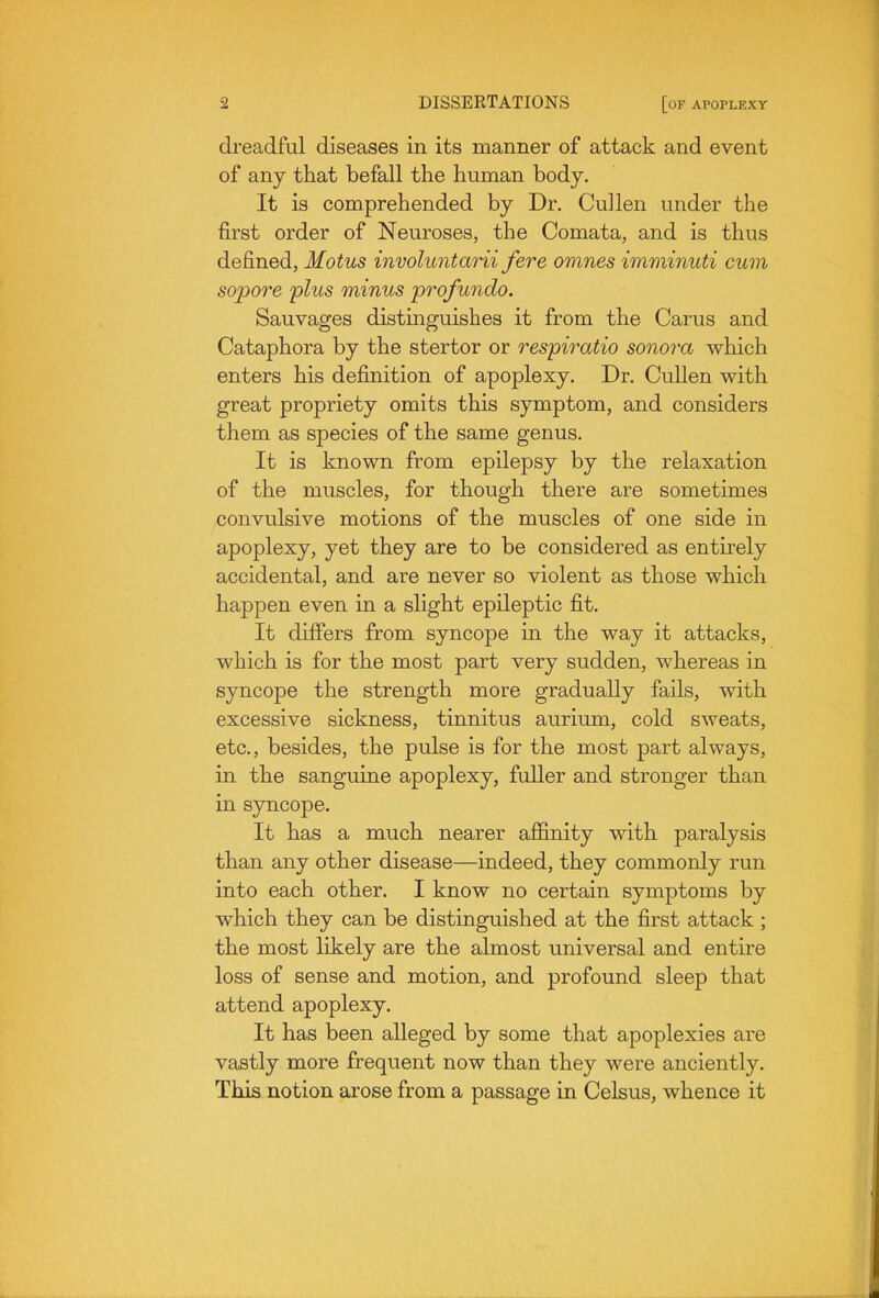 dreadful diseases in its manner of attack and event of any that befall the human body. It is comprehended by Dr. Cullen under the first order of Neuroses, the Comata, and is thus defined, Motus involuntarii fere omnes imminuti cum sopore plus minus pro/undo. Sauvages distinguishes it from the Carus and Cataphora by the stertor or respiratio sonora which enters his definition of apoplexy. Dr. CuUen with great propriety omits this symptom, and considers them as species of the same genus. It is known from epilepsy by the relaxation of the muscles, for though there are sometimes convulsive motions of the muscles of one side in apoplexy, yet they are to be considered as entirely accidental, and are never so violent as those which happen even in a slight epileptic fit. It differs from syncope in the way it attacks, which is for the most part very sudden, whereas in syncope the strength more gradually fails, with excessive sickness, tinnitus aurium, cold sweats, etc., besides, the pulse is for the most part always, in the sanguine apoplexy, fuller and stronger than in sjmcope. It has a much nearer affinity with paralysis than any other disease—indeed, they commonly run into each other. I know no certain symptoms by which they can be distinguished at the first attack ; the most likely are the almost universal and entire loss of sense and motion, and profound sleep that attend apoplexy. It has been alleged by some that apoplexies are vastly more frequent now than they were anciently. This notion arose from a passage in Celsus, whence it