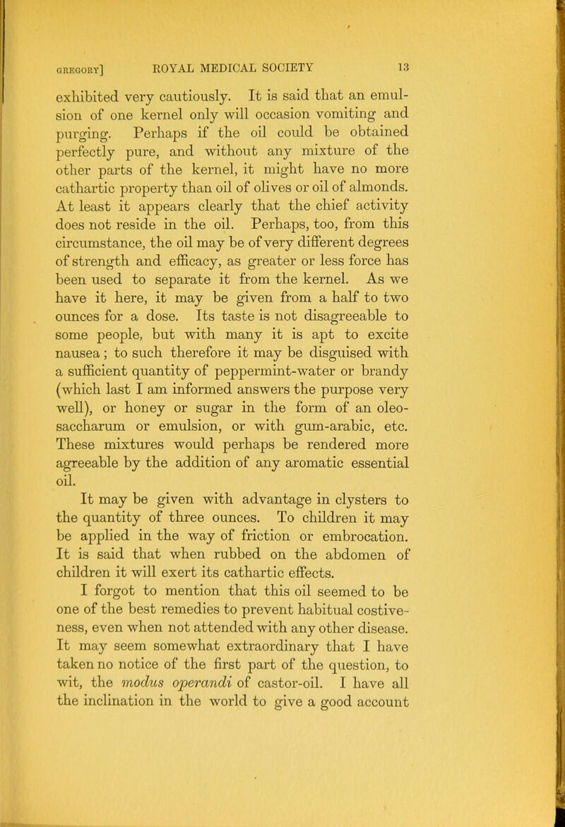 exhibited very cautiously. It is said that an emul- sion of one kernel only will occasion vomiting and purging. Perhaps if the oil could be obtained perfectly pure, and without any mixture of the other parts of the kernel, it might have no more cathartic property than oil of olives or oil of almonds. At least it appears clearly that the chief activity does not reside in the oil. Perhaps, too, from this circumstance, the oil may be of very different degrees of strength and efficacy, as greater or less force has been used to separate it from the kernel. As we have it here, it may be given from a half to two ounces for a dose. Its taste is not disagreeable to some people, but with many it is apt to excite nausea; to such therefore it may be disguised with a sufficient quantity of peppermint-water or brandy (which last I am informed answers the purpose very weU), or honey or sugar in the form of an oleo- saccharum or emulsion, or with gum-arabic, etc. These mixtures would perhaps be rendered more agreeable by the addition of any aromatic essential oil. It may be given with advantage in clysters to the quantity of three ounces. To children it may be applied in the way of friction or embrocation. It is said that when rubbed on the abdomen of children it will exert its cathartic effects. I forgot to mention that this oil seemed to be one of the best remedies to prevent habitual costive- ness, even when not attended with any other disease. It may seem somewhat extraordinary that I have taken no notice of the first part of the question, to wit, the modus operandi of castor-oil. I have all the inclination in the world to give a good account