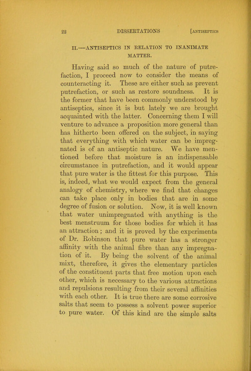 II.—ANTISEPTICS IN RELATION TO INANIMATE MATTER. Having said so much of the nature of putre- faction, I proceed now to consider the means of counteracting it. These are either such as prevent putrefaction, or such as restore soundness. It is the former that have been commonly understood by- antiseptics, since it is but lately we are brought acquainted with the latter. Concerning them I will venture to advance a proposition more general than has hitherto been offered on the subject, in saying that everything with which water can be impreg- nated is of an antiseptic nature. We have men- tioned before that moisture is an indispensable circumstance in putrefaction, and it would appear that pure water is the fittest for this purpose. This is, indeed, what we would expect from the general analogy of chemistry, where we find that changes can take place only in bodies that are in some degree of fusion or solution. Now, it is well known that water unimpregnated with anything is the best menstruum for those bodies for which it has an attraction; and it is proved by the experiments of Dr. Eobinson that pure water has a stronger affinity with the animal fibre than any impregna- tion of it. By being the solvent of the animal mixt, therefore, it gives the elementary particles of the constituent parts that free motion upon each other, which is necessary to the various attractions and repulsions resulting from their several affinities with each other. It is true there are some corrosive salts that seem to possess a solvent power superior to pure water. Of this kind are the simple salts