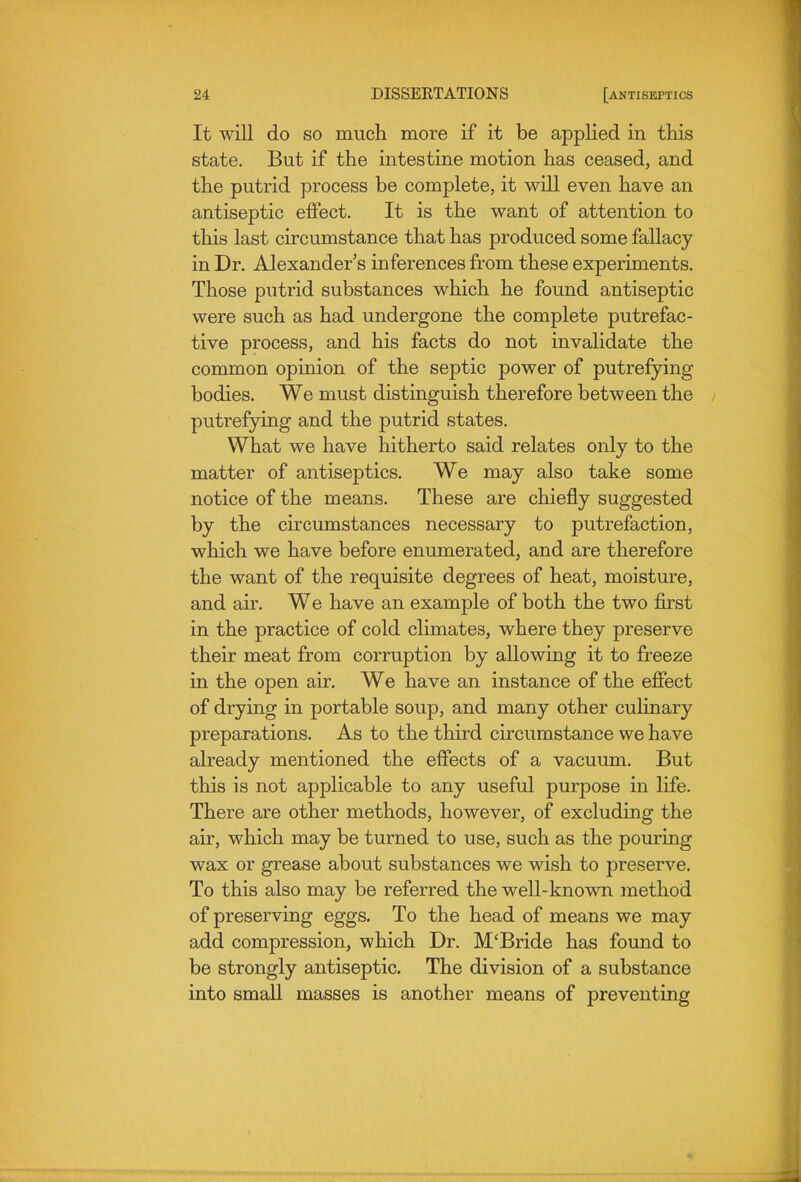 It will do SO much more if it be applied in this state. But if the intestine motion has ceased, and the putrid process be complete, it will even have an antiseptic effect. It is the want of attention to this last circumstance that has produced some fallacy in Dr. Alexander's inferences from these experiments. Those putrid substances which he found antiseptic were such as had undergone the complete putrefac- tive process, and his facts do not invalidate the common opinion of the septic power of putrefying bodies. We must distinguish therefore between the putrefying and the putrid states. What we have hitherto said relates only to the matter of antiseptics. We may also take some notice of the means. These are chiefly suggested by the circumstances necessary to putrefaction, which we have before enumerated, and are therefore the want of the requisite degrees of heat, moisture, and air. We have an example of both the two first in the practice of cold climates, where they preserve their meat from corruption by allowing it to freeze in the open air. We have an instance of the efiect of drying in portable soup, and many other culinary preparations. As to the third circumstance we have already mentioned the effects of a vacuum. But this is not applicable to any useful purpose in life. There are other methods, however, of excluding the air, which may be turned to use, such as the pouring wax or grease about substances we wish to preserve. To this also may be referred the well-known method of preserving eggs. To the head of means we may add compression, which Dr. M'Bride has found to be strongly antiseptic. The division of a substance into small masses is another means of preventing