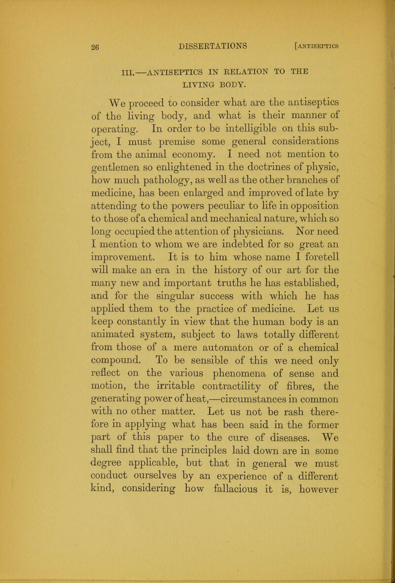 III.—ANTISEPTICS IN RELATION TO THE LIVING BODY. We proceed to consider what are the antiseptics of the living body, and what is their manner of operating. In order to be intelligible on this sub- ject, I must premise some general considerations from the animal economy. I need not mention to gentlemen so enlightened in the doctrines of physic, how much pathology, as well as the other branches of medicine, has been enlarged and improved of late by attending to the powers peculiar to life in opposition to those of a chemical and mechanical nature, which so long occupied the attention of physicians. Nor need I mention to whom we are indebted for so great an improvement. It is to him whose name I foretell will make an era in the history of our art for the many new and important truths he has established, and for the singular success with which he has appHed them to the practice of medicine. Let us keep constantly in view that the human body is an animated system, subject to laws totally different from those of a mere automaton or of a chemical compound. To be sensible of this we need only reflect on the various phenomena of sense and motion, the irritable contractility of fibres, the generating power of heat,—circumstances in common with no other matter. Let us not be rash there- fore in applying what has been said in the former part of this paper to the cure of diseases. We shall find that the principles laid down are in some degree apphcable, but that in general we must conduct ourselves by an experience of a different kind, considering how fallacious it is, however