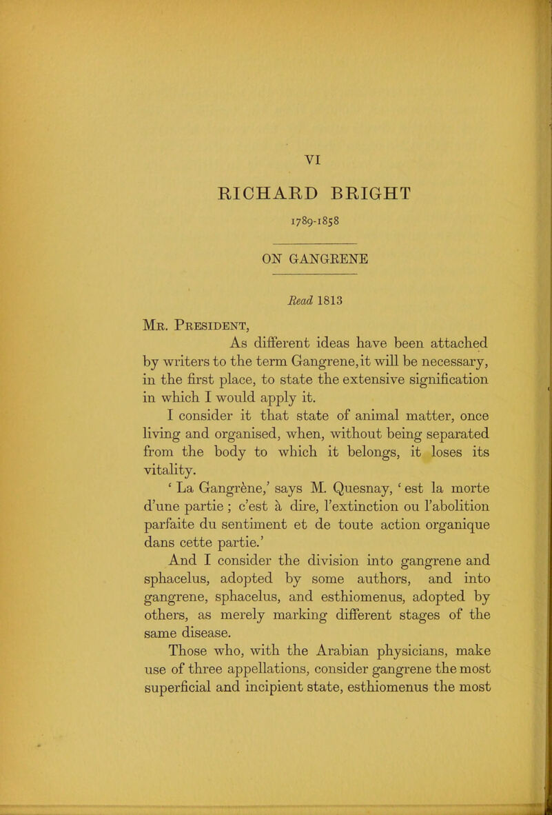 RICHARD BRIGHT 1789-1858 ON GANGEENE Bead 1813 Mr. President, As different ideas have been attached by writers to the term Gangrene, it will be necessary, in the first place, to state the extensive signification in which I would apply it. I consider it that state of animal matter, once living and organised, when, without being separated from the body to which it belongs, it loses its vitality. ' La Gangrene,' says M, Quesnay, ' est la morte d'une partie ; c'est a dii'e, I'extinction ou I'abolition parfaite du sentiment et de toute action organique dans cette partie.' And I consider the division into gangrene and sphacelus, adopted by some authors, and into gangrene, sphacelus, and esthiomenus, adopted by others, as merely marking different stages of the same disease. Those who, with the Arabian physicians, make use of three appellations, consider gangrene the most superficial and incipient state, esthiomenus the most