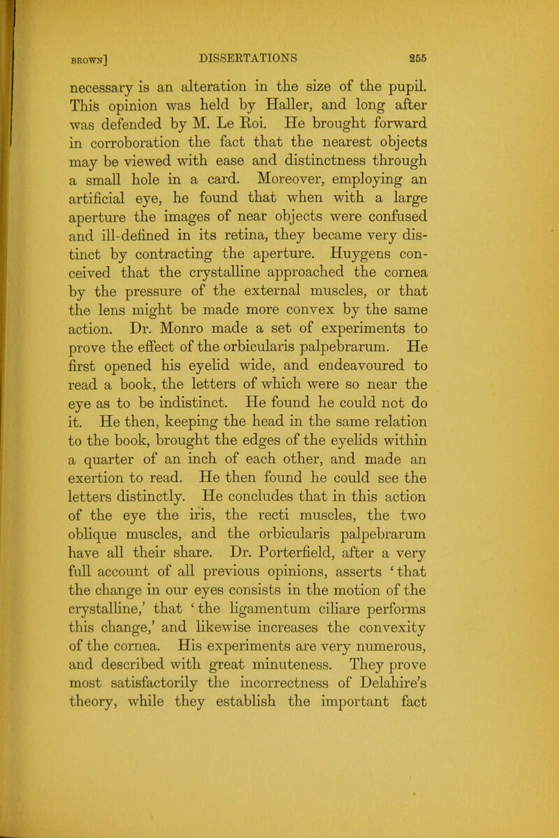 necessary is an alteration in the size of the pupil. Thife opinion was held by Haller, and long after was defended by M. Le Roi. He brought forward in corroboration the fact that the nearest objects may be viewed with ease and distinctness through a small hole in a card. Moreover, employing an artificial eye, he found that when with a large aperture the images of near objects were confused and ill-defined in its retina, they became very dis- tinct by contracting the aperture. Huygens con- ceived that the crystalline approached the cornea by the pressure of the external muscles, or that the lens might be made more convex by the same action. Dr. Monro made a set of experiments to prove the effect of the orbicularis palpebrarum. He first opened his eyehd wide, and endeavoured to read a book, the letters of which were so near the eye as to be indistinct. He found he could not do it. He then, keeping the head in the same relation to the book, brought the edges of the eyehds within a quarter of an inch of each other, and made an exertion to read. He then found he could see the letters distinctly. He concludes that in this action of the eye the iris, the recti muscles, the two oblique muscles, and the orbicularis palpebrarum have all their share. Dr. Porterfield, after a very full account of all previous opinions, asserts 'that the change in our eyes consists in the motion of the crystalhne,' that ' the ligamentum ciliare performs this change,' and likewise increases the convexity of the cornea. His experiments are very numerous, and described with great minuteness. They prove most satisfactorily the incorrectness of Delahire's theory, while they estabhsh the important fact