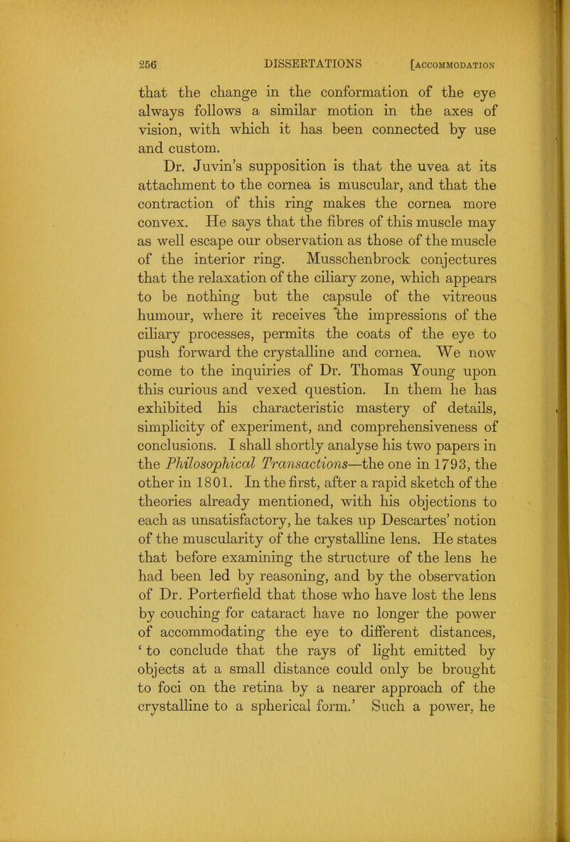 that the change in the conformation of the eye always follows a similar motion in the axes of vision, with which it has been connected by use and custom. Dr. Juvin's supposition is that the uvea at its attachment to the cornea is muscular, and that the contraction of this ring makes the cornea more convex. He says that the fibres of this muscle may as well escape our observation as those of the muscle of the interior ring. Musschenbrock conjectures that the relaxation of the ciliary zone, which appears to be nothing but the capsule of the vitreous humour, where it receives *the impressions of the ciliary processes, permits the coats of the eye to push forward the crystalline and cornea. We now come to the inquiries of Dr. Thomas Young upon this curious and vexed question. In them he has exhibited his characteristic mastery of details, simplicity of experiment, and comprehensiveness of conclusions. I shall shortly analyse his two papers in the Philosophical Transactions—the one in 1793, the other in 1801. In the first, after a rapid sketch of the theories already mentioned, with his objections to each as unsatisfactory, he takes up Descartes' notion of the muscularity of the crystalline lens. He states that before examining the structure of the lens he had been led by reasoning, and by the observation of Dr. Porterfield that those who have lost the lens by couching for cataract have no longer the power of accommodating the eye to different distances, ' to conclude that the rays of light emitted by objects at a small distance could only be brought to foci on the retina by a nearer approach of the crystalline to a spherical form.' Such a power, he