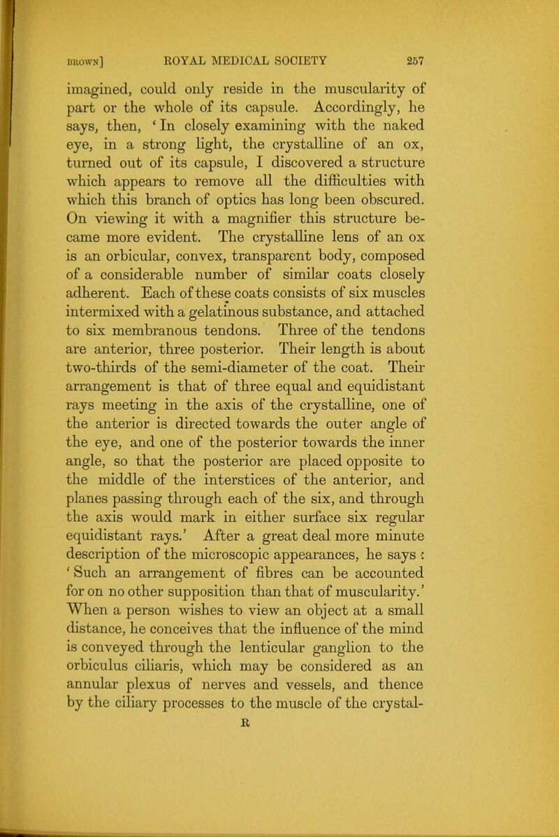 imagined, could only reside in the muscularity of part or the whole of its capsule. Accordingly, he says, then, ' In closely examining with the naked eye, in a strong light, the crystalline of an ox, turned out of its capsule, I discovered a structure which appears to remove all the difficulties with which this branch of optics has long been obscured. On viewing it with a magnifier this structure be- came more evident. The crystalline lens of an ox is an orbicular, convex, transparent body, composed of a considerable number of similar coats closely adherent. Each of these coats consists of six muscles intermixed with a gelatinous substance, and attached to six membranous tendons. Three of the tendons are anterior, three posterior. Their length is about two-thirds of the semi-diameter of the coat. Their arrangement is that of three equal and equidistant rays meeting in the axis of the crystalline, one of the anterior is directed towards the outer angle of the eye, and one of the posterior towards the inner angle, so that the posterior are placed opposite to the middle of the interstices of the anterior, and planes passing through each of the six, and through the axis would mark in either surface six regular equidistant rays.' After a great deal more minute description of the microscopic appearances, he says •: ' Such an arrangement of fibres can be accounted for on no other supposition than that of muscularity.' When a person wishes to view an object at a small distance, he conceives that the influence of the mind is conveyed through the lenticular ganglion to the orbiculus ciliaris, which may be considered as an annular plexus of nerves and vessels, and thence by the ciliary processes to the muscle of the crystal- it