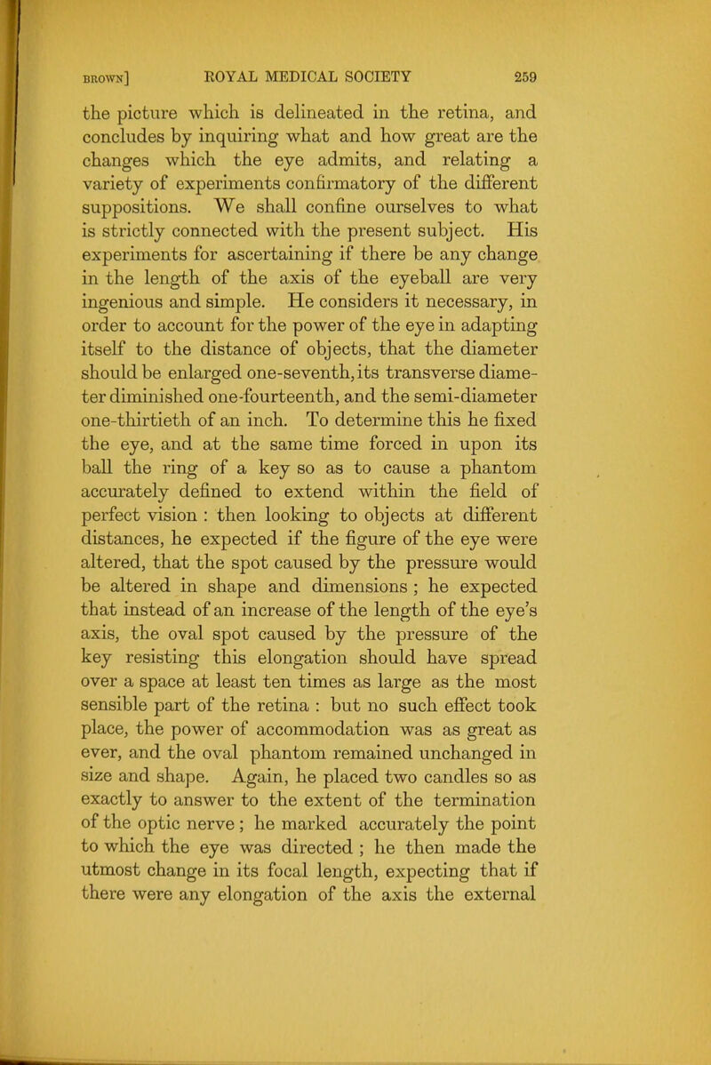 the picture which is delineated in the retina, and concludes by inquiring what and how great are the changes which the eye admits, and relating a variety of experiments confirmatory of the different suppositions. We shall confine ourselves to what is strictly connected with the present subject. His experiments for ascertaining if there be any change in the length of the axis of the eyeball are very ingenious and simple. He considers it necessary, in order to account for the power of the eye in adapting itself to the distance of objects, that the diameter should be enlarged one-seventh, its transverse diame- ter diminished one-fourteenth, and the semi-diameter one-thirtieth of an inch. To determine this he fixed the eye, and at the same time forced in upon its ball the ring of a key so as to cause a phantom accurately defined to extend within the field of perfect vision : then looking to objects at different distances, he expected if the figure of the eye were altered, that the spot caused by the pressure would be altered in shape and dimensions ; he expected that instead of an increase of the length of the eye's axis, the oval spot caused by the pressure of the key resisting this elongation should have spread over a space at least ten times as large as the most sensible part of the retina : but no such effect took place, the power of accommodation was as great as ever, and the oval phantom remained unchanged in size and shape. Again, he placed two candles so as exactly to answer to the extent of the termination of the optic nerve ; he marked accurately the point to which the eye was directed ; he then made the utmost change in its focal length, expecting that if there were any elongation of the axis the external