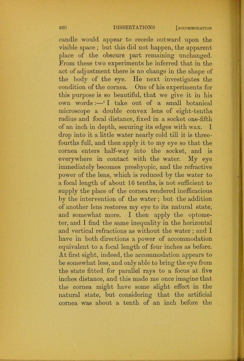 candle would appear to recede outward upon the visible space ; but this did not happen, the apparent place of the obscure part remaining unchanged. From these two experiments he inferred that in the act of adj ustment there is no change in the shape of the body of the eye. He next investigates the condition of the cornea. One of his experiments for this purpose is so beautiful, that we give it in his own words :—' I take out of a small botanical microscope a double convex lens of eight-tenths radius and focal distance, fixed in a socket one-fifth of an inch in depth, securing its edges with wax, I drop into it a little water nearly cold till it is three- fourths full, and then apply it to my eye so that the cornea enters half-way into the socket, and is everywhere in contact with the water. My eye inmiediately becomes presbyopic, and the refractive power of the lens, which is reduced by the water to a focal length of about 16 tenths, is not sufficient to supply the place of the cornea rendered inefficacious by the intervention of the water ; but the addition of another lens restores my eye to its natural state, and somewhat more. I then apply the optome- ter, and I find the same inequality in the horizontal and vertical refractions as without the water; and I have in both directions a power of accommodation equivalent to a focal length of four inches as before. At first sight, indeed, the accommodation appears to be somewhat less, and only able to bring the eye from the state fitted for parallel rays to a focus at five inches distance, and this made me once imagine that the cornea might have some slight effect in the natural state, but considering that the artificial cornea was about a tenth of an inch before the